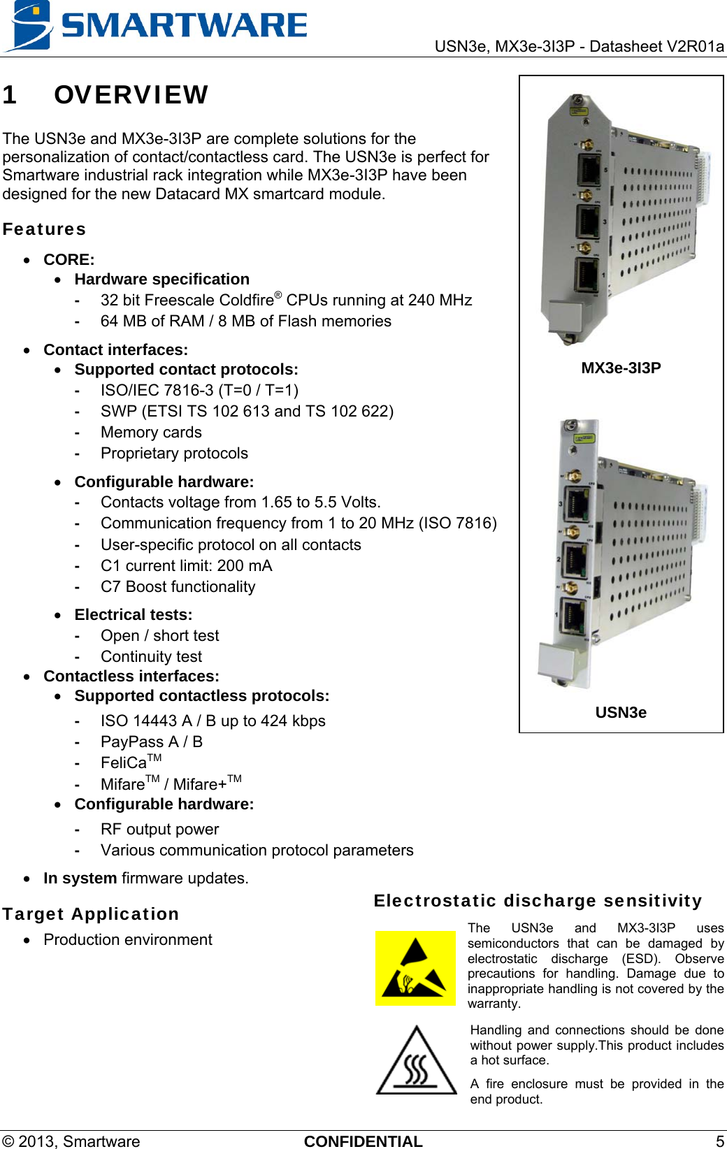     USN3e, MX3e-3I3P - Datasheet V2R01a © 2013, Smartware  CONFIDENTIAL 5 1 OVERVIEW The USN3e and MX3e-3I3P are complete solutions for the personalization of contact/contactless card. The USN3e is perfect for Smartware industrial rack integration while MX3e-3I3P have been designed for the new Datacard MX smartcard module.  Features  CORE:  Hardware specification -  32 bit Freescale Coldfire® CPUs running at 240 MHz -  64 MB of RAM / 8 MB of Flash memories  Contact interfaces:  Supported contact protocols:  -  ISO/IEC 7816-3 (T=0 / T=1) -  SWP (ETSI TS 102 613 and TS 102 622) -  Memory cards  - Proprietary protocols  Configurable hardware: -  Contacts voltage from 1.65 to 5.5 Volts. -  Communication frequency from 1 to 20 MHz (ISO 7816)  -  User-specific protocol on all contacts -  C1 current limit: 200 mA -  C7 Boost functionality  Electrical tests: -  Open / short test - Continuity test  Contactless interfaces:  Supported contactless protocols:  -  ISO 14443 A / B up to 424 kbps  -  PayPass A / B - FeliCaTM - MifareTM / Mifare+TM  Configurable hardware: -  RF output power -  Various communication protocol parameters  In system firmware updates. Target Application  Production environment Electrostatic discharge sensitivity The USN3e and MX3-3I3P uses semiconductors that can be damaged by electrostatic discharge (ESD). Observe precautions for handling. Damage due to inappropriate handling is not covered by the warranty. Handling and connections should be done without power supply.This product includes a hot surface. A fire enclosure must be provided in the end product.  MX3e-3I3P  USN3e 