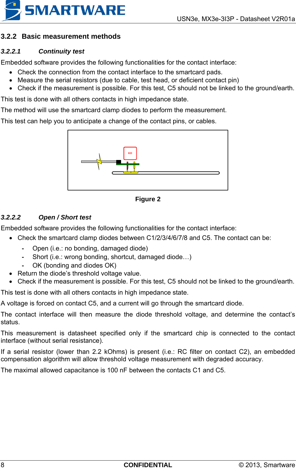     USN3e, MX3e-3I3P - Datasheet V2R01a 8  CONFIDENTIAL  © 2013, Smartware 3.2.2  Basic measurement methods 3.2.2.1 Continuity test Embedded software provides the following functionalities for the contact interface:   Check the connection from the contact interface to the smartcard pads.   Measure the serial resistors (due to cable, test head, or deficient contact pin)   Check if the measurement is possible. For this test, C5 should not be linked to the ground/earth. This test is done with all others contacts in high impedance state. The method will use the smartcard clamp diodes to perform the measurement. This test can help you to anticipate a change of the contact pins, or cables. KO Figure 2 3.2.2.2  Open / Short test Embedded software provides the following functionalities for the contact interface:   Check the smartcard clamp diodes between C1/2/3/4/6/7/8 and C5. The contact can be: -  Open (i.e.: no bonding, damaged diode) -  Short (i.e.: wrong bonding, shortcut, damaged diode…) -  OK (bonding and diodes OK)   Return the diode’s threshold voltage value.   Check if the measurement is possible. For this test, C5 should not be linked to the ground/earth. This test is done with all others contacts in high impedance state. A voltage is forced on contact C5, and a current will go through the smartcard diode. The contact interface will then measure the diode threshold voltage, and determine the contact’s status. This measurement is datasheet specified only if the smartcard chip is connected to the contact interface (without serial resistance). If a serial resistor (lower than 2.2 kOhms) is present (i.e.: RC filter on contact C2), an embedded compensation algorithm will allow threshold voltage measurement with degraded accuracy. The maximal allowed capacitance is 100 nF between the contacts C1 and C5.  