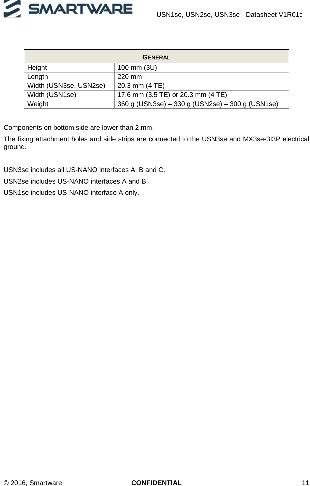  USN1se, USN2se, USN3se - Datasheet V1R01c  © 2016, Smartware CONFIDENTIAL 11  GENERAL Height 100 mm (3U) Length 220 mm Width (USN3se, USN2se) 20.3 mm (4 TE) Width (USN1se) 17.6 mm (3.5 TE) or 20.3 mm (4 TE) Weight 360 g (USN3se) – 330 g (USN2se) – 300 g (USN1se)  Components on bottom side are lower than 2 mm. The fixing attachment holes and side strips are connected to the USN3se and MX3se-3I3P electrical ground.  USN3se includes all US-NANO interfaces A, B and C. USN2se includes US-NANO interfaces A and B USN1se includes US-NANO interface A only.  