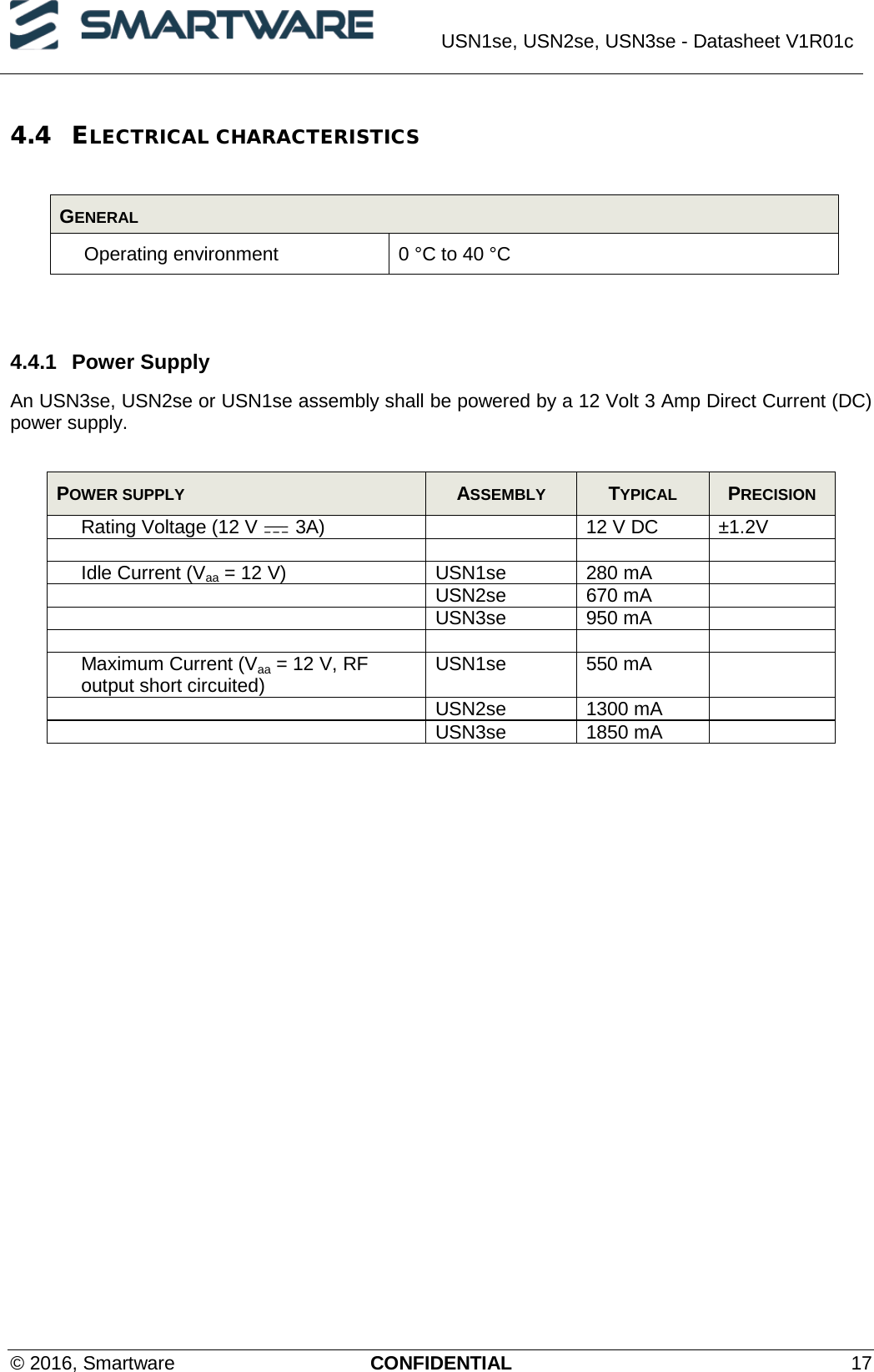  USN1se, USN2se, USN3se - Datasheet V1R01c  © 2016, Smartware CONFIDENTIAL 17 4.4 ELECTRICAL CHARACTERISTICS  GENERAL Operating environment 0 °C to 40 °C   4.4.1 Power Supply  An USN3se, USN2se or USN1se assembly shall be powered by a 12 Volt 3 Amp Direct Current (DC) power supply.  POWER SUPPLY  ASSEMBLY  TYPICAL  PRECISION Rating Voltage (12 V   3A)  12 V DC ±1.2V     Idle Current (Vaa = 12 V) USN1se 280 mA   USN2se 670 mA   USN3se 950 mA      Maximum Current (Vaa = 12 V, RF output short circuited) USN1se 550 mA   USN2se 1300 mA   USN3se 1850 mA    