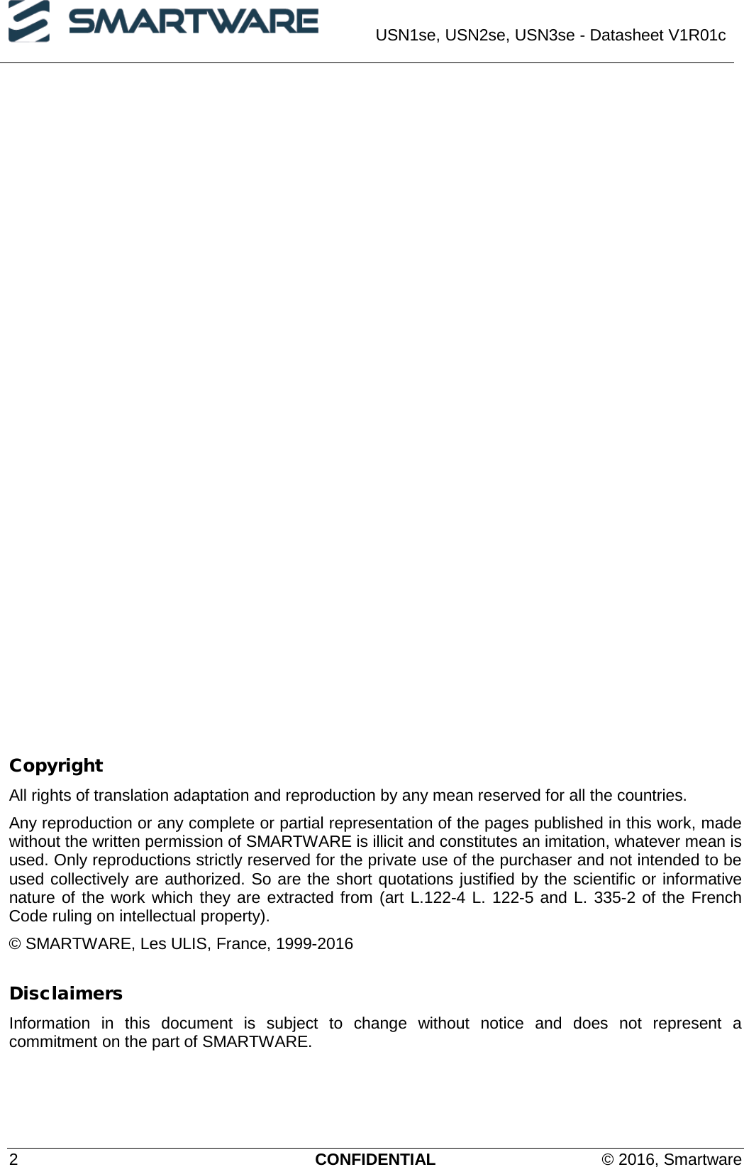  USN1se, USN2se, USN3se - Datasheet V1R01c  2  CONFIDENTIAL © 2016, Smartware               Copyright All rights of translation adaptation and reproduction by any mean reserved for all the countries. Any reproduction or any complete or partial representation of the pages published in this work, made without the written permission of SMARTWARE is illicit and constitutes an imitation, whatever mean is used. Only reproductions strictly reserved for the private use of the purchaser and not intended to be used collectively are authorized. So are the short quotations justified by the scientific or informative nature of the work which they are extracted from (art L.122-4 L. 122-5 and L. 335-2 of the French Code ruling on intellectual property). © SMARTWARE, Les ULIS, France, 1999-2016 Disclaimers Information in this document is subject to change without notice and does not represent a commitment on the part of SMARTWARE. 