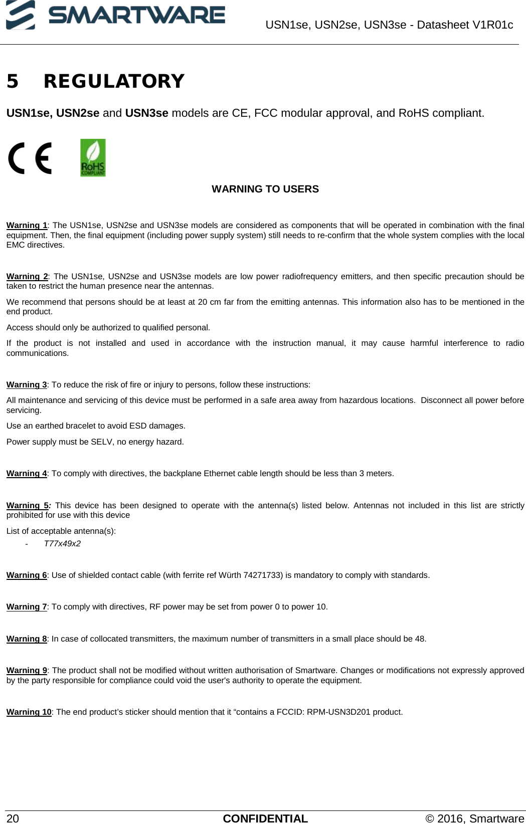  USN1se, USN2se, USN3se - Datasheet V1R01c  20 CONFIDENTIAL © 2016, Smartware 5 REGULATORY USN1se, USN2se and USN3se models are CE, FCC modular approval, and RoHS compliant.          WARNING TO USERS  Warning 1: The USN1se, USN2se and USN3se models are considered as components that will be operated in combination with the final equipment. Then, the final equipment (including power supply system) still needs to re-confirm that the whole system complies with the local EMC directives.  Warning 2: The USN1se, USN2se and USN3se models are low power radiofrequency emitters, and then specific precaution should be taken to restrict the human presence near the antennas. We recommend that persons should be at least at 20 cm far from the emitting antennas. This information also has to be mentioned in the end product. Access should only be authorized to qualified personal. If the product is not installed and used in accordance with the instruction manual, it may cause harmful interference to radio communications.  Warning 3: To reduce the risk of fire or injury to persons, follow these instructions:  All maintenance and servicing of this device must be performed in a safe area away from hazardous locations.  Disconnect all power before servicing.  Use an earthed bracelet to avoid ESD damages. Power supply must be SELV, no energy hazard.  Warning 4: To comply with directives, the backplane Ethernet cable length should be less than 3 meters.   Warning  5:  This device has been designed to operate with the antenna(s) listed below. Antennas not included in this list are strictly prohibited for use with this device  List of acceptable antenna(s): - T77x49x2  Warning 6: Use of shielded contact cable (with ferrite ref Würth 74271733) is mandatory to comply with standards.  Warning 7: To comply with directives, RF power may be set from power 0 to power 10.  Warning 8: In case of collocated transmitters, the maximum number of transmitters in a small place should be 48.  Warning 9: The product shall not be modified without written authorisation of Smartware. Changes or modifications not expressly approved by the party responsible for compliance could void the user&apos;s authority to operate the equipment.  Warning 10: The end product’s sticker should mention that it “contains a FCCID: RPM-USN3D201 product.   