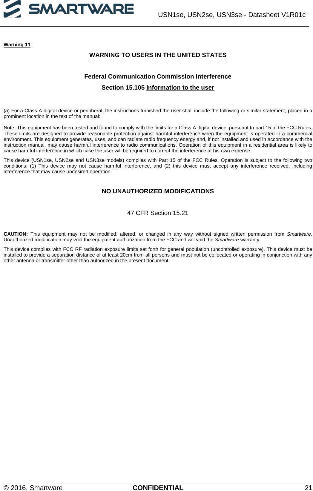  USN1se, USN2se, USN3se - Datasheet V1R01c  © 2016, Smartware CONFIDENTIAL 21 Warning 11: WARNING TO USERS IN THE UNITED STATES  Federal Communication Commission Interference  Section 15.105 Information to the user   (a) For a Class A digital device or peripheral, the instructions furnished the user shall include the following or similar statement, placed in a prominent location in the text of the manual:  Note: This equipment has been tested and found to comply with the limits for a Class A digital device, pursuant to part 15 of the FCC Rules. These limits are designed to provide reasonable protection against harmful interference when the equipment is operated in a commercial environment. This equipment generates, uses, and can radiate radio frequency energy and, if not installed and used in accordance with the instruction manual, may cause harmful interference to radio communications. Operation of this equipment in a residential area is likely to cause harmful interference in which case the user will be required to correct the interference at his own expense. This device (USN1se, USN2se and USN3se models) complies with Part 15 of the FCC Rules. Operation is subject to the following two conditions: (1) This device may not cause harmful interference, and (2) this device must accept any interference received, including interference that may cause undesired operation.  NO UNAUTHORIZED MODIFICATIONS  47 CFR Section 15.21  CAUTION: This equipment may not be modified, altered, or changed in any way without signed written permission from Smartware. Unauthorized modification may void the equipment authorization from the FCC and will void the Smartware warranty. This device complies with FCC RF radiation exposure limits set forth for general population (uncontrolled exposure). This device must be installed to provide a separation distance of at least 20cm from all persons and must not be collocated or operating in conjunction with any other antenna or transmitter other than authorized in the present document.   