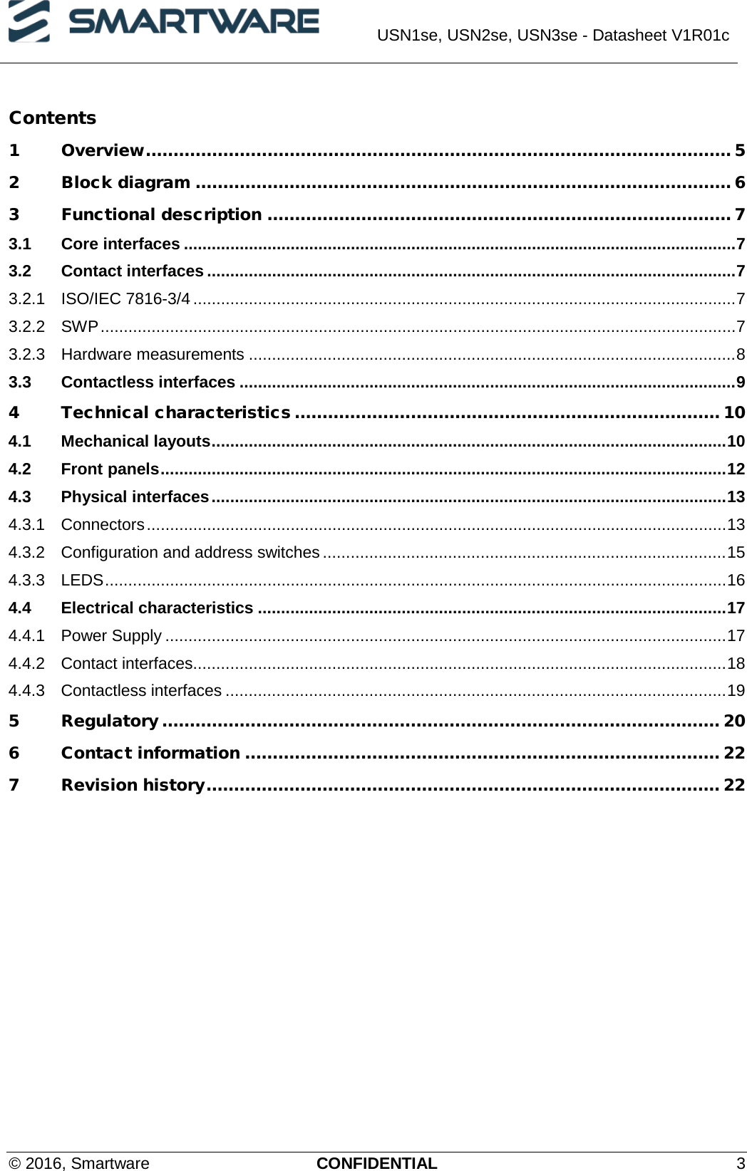  USN1se, USN2se, USN3se - Datasheet V1R01c  © 2016, Smartware CONFIDENTIAL  3 Contents   1 Overview .......................................................................................................... 5 2 Block diagram ................................................................................................. 6 3 Functional description .................................................................................... 7 3.1 Core interfaces ....................................................................................................................... 7 3.2 Contact interfaces .................................................................................................................. 7 3.2.1 ISO/IEC 7816-3/4 ..................................................................................................................... 7 3.2.2 SWP ......................................................................................................................................... 7 3.2.3 Hardware measurements ......................................................................................................... 8 3.3 Contactless interfaces ........................................................................................................... 9 4 Technical characteristics ............................................................................. 10 4.1 Mechanical layouts ............................................................................................................... 10 4.2 Front panels .......................................................................................................................... 12 4.3 Physical interfaces ............................................................................................................... 13 4.3.1 Connectors ............................................................................................................................. 13 4.3.2 Configuration and address switches ....................................................................................... 15 4.3.3 LEDS ...................................................................................................................................... 16 4.4 Electrical characteristics ..................................................................................................... 17 4.4.1 Power Supply ......................................................................................................................... 17 4.4.2 Contact interfaces ................................................................................................................... 18 4.4.3 Contactless interfaces ............................................................................................................ 19 5 Regulatory ..................................................................................................... 20 6 Contact information ...................................................................................... 22 7 Revision history ............................................................................................. 22 