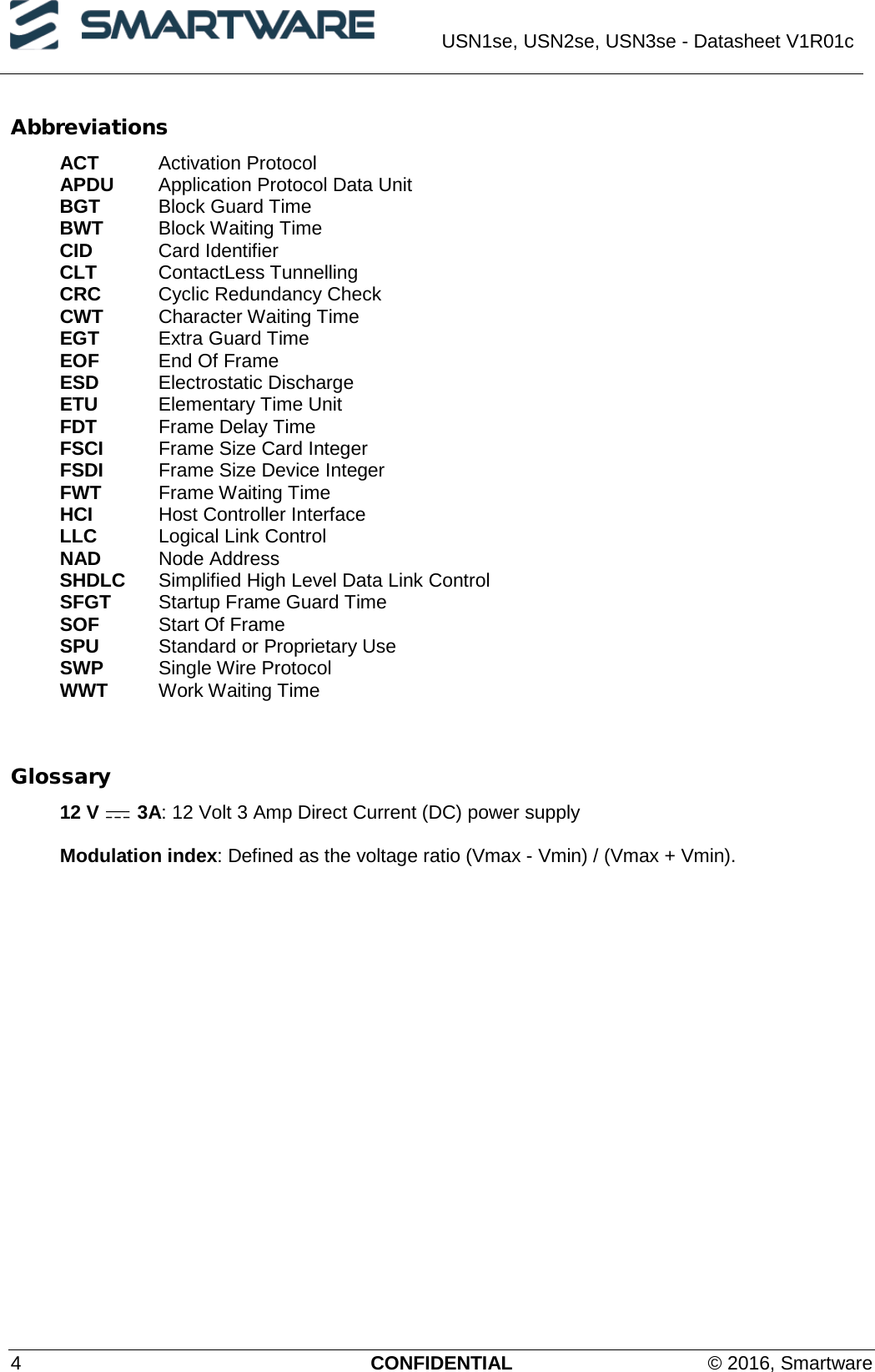  USN1se, USN2se, USN3se - Datasheet V1R01c  4  CONFIDENTIAL © 2016, Smartware Abbreviations ACT Activation Protocol APDU Application Protocol Data Unit BGT Block Guard Time BWT Block Waiting Time CID   Card Identifier CLT   ContactLess Tunnelling CRC Cyclic Redundancy Check CWT Character Waiting Time EGT Extra Guard Time EOF End Of Frame ESD Electrostatic Discharge ETU Elementary Time Unit FDT Frame Delay Time FSCI  Frame Size Card Integer FSDI Frame Size Device Integer FWT Frame Waiting Time HCI Host Controller Interface LLC Logical Link Control NAD   Node Address SHDLC Simplified High Level Data Link Control SFGT Startup Frame Guard Time SOF Start Of Frame SPU Standard or Proprietary Use SWP Single Wire Protocol WWT Work Waiting Time     Glossary 12 V   3A: 12 Volt 3 Amp Direct Current (DC) power supply  Modulation index: Defined as the voltage ratio (Vmax - Vmin) / (Vmax + Vmin). 