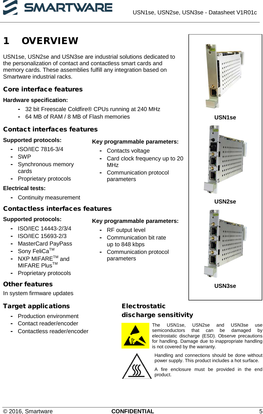  USN1se, USN2se, USN3se - Datasheet V1R01c  © 2016, Smartware CONFIDENTIAL  5 1 OVERVIEW USN1se, USN2se and USN3se are industrial solutions dedicated to the personalization of contact and contactless smart cards and memory cards. These assemblies fulfill any integration based on Smartware industrial racks.  Core interface features Hardware specification: - 32 bit Freescale Coldfire® CPUs running at 240 MHz - 64 MB of RAM / 8 MB of Flash memories Contact interfaces features Supported protocols: - ISO/IEC 7816-3/4 - SWP -  Synchronous memory cards - Proprietary protocols Electrical tests: - Continuity measurement Key programmable parameters: - Contacts voltage - Card clock frequency up to 20 MHz - Communication protocol parameters Contactless interfaces features Supported protocols: - ISO/IEC 14443-2/3/4 - ISO/IEC 15693-2/3 - MasterCard PayPass - Sony FeliCaTM - NXP MIFARETM and MIFARE PlusTM - Proprietary protocols Key programmable parameters: - RF output level - Communication bit rate  up to 848 kbps - Communication protocol parameters Other features In system firmware updates Target applications - Production environment - Contact reader/encoder - Contactless reader/encoder Electrostatic discharge sensitivity The USN1se, USN2se and USN3se use semiconductors that can be damaged by electrostatic discharge (ESD). Observe precautions for handling. Damage due to inappropriate handling is not covered by the warranty. Handling and connections should be done without power supply. This product includes a hot surface. A fire enclosure must be provided in the end product.    USN1se  USN2se  USN3se 