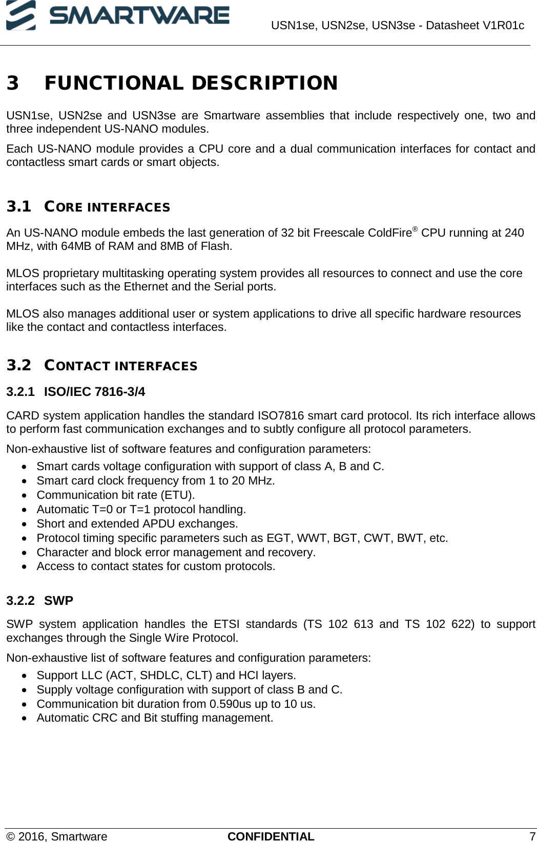  USN1se, USN2se, USN3se - Datasheet V1R01c  © 2016, Smartware CONFIDENTIAL  7 3 FUNCTIONAL DESCRIPTION USN1se, USN2se and USN3se are Smartware assemblies that include respectively one, two and three independent US-NANO modules.  Each US-NANO module provides a CPU core and a dual communication interfaces for contact and contactless smart cards or smart objects.  3.1 CORE INTERFACES An US-NANO module embeds the last generation of 32 bit Freescale ColdFire® CPU running at 240 MHz, with 64MB of RAM and 8MB of Flash.  MLOS proprietary multitasking operating system provides all resources to connect and use the core interfaces such as the Ethernet and the Serial ports.  MLOS also manages additional user or system applications to drive all specific hardware resources like the contact and contactless interfaces.   3.2 CONTACT INTERFACES 3.2.1 ISO/IEC 7816-3/4 CARD system application handles the standard ISO7816 smart card protocol. Its rich interface allows to perform fast communication exchanges and to subtly configure all protocol parameters.  Non-exhaustive list of software features and configuration parameters: • Smart cards voltage configuration with support of class A, B and C. • Smart card clock frequency from 1 to 20 MHz. • Communication bit rate (ETU). • Automatic T=0 or T=1 protocol handling. • Short and extended APDU exchanges. • Protocol timing specific parameters such as EGT, WWT, BGT, CWT, BWT, etc. • Character and block error management and recovery. • Access to contact states for custom protocols.  3.2.2 SWP  SWP system application handles the ETSI standards (TS 102 613 and TS 102 622) to support exchanges through the Single Wire Protocol.  Non-exhaustive list of software features and configuration parameters: • Support LLC (ACT, SHDLC, CLT) and HCI layers. • Supply voltage configuration with support of class B and C. • Communication bit duration from 0.590us up to 10 us. • Automatic CRC and Bit stuffing management.  