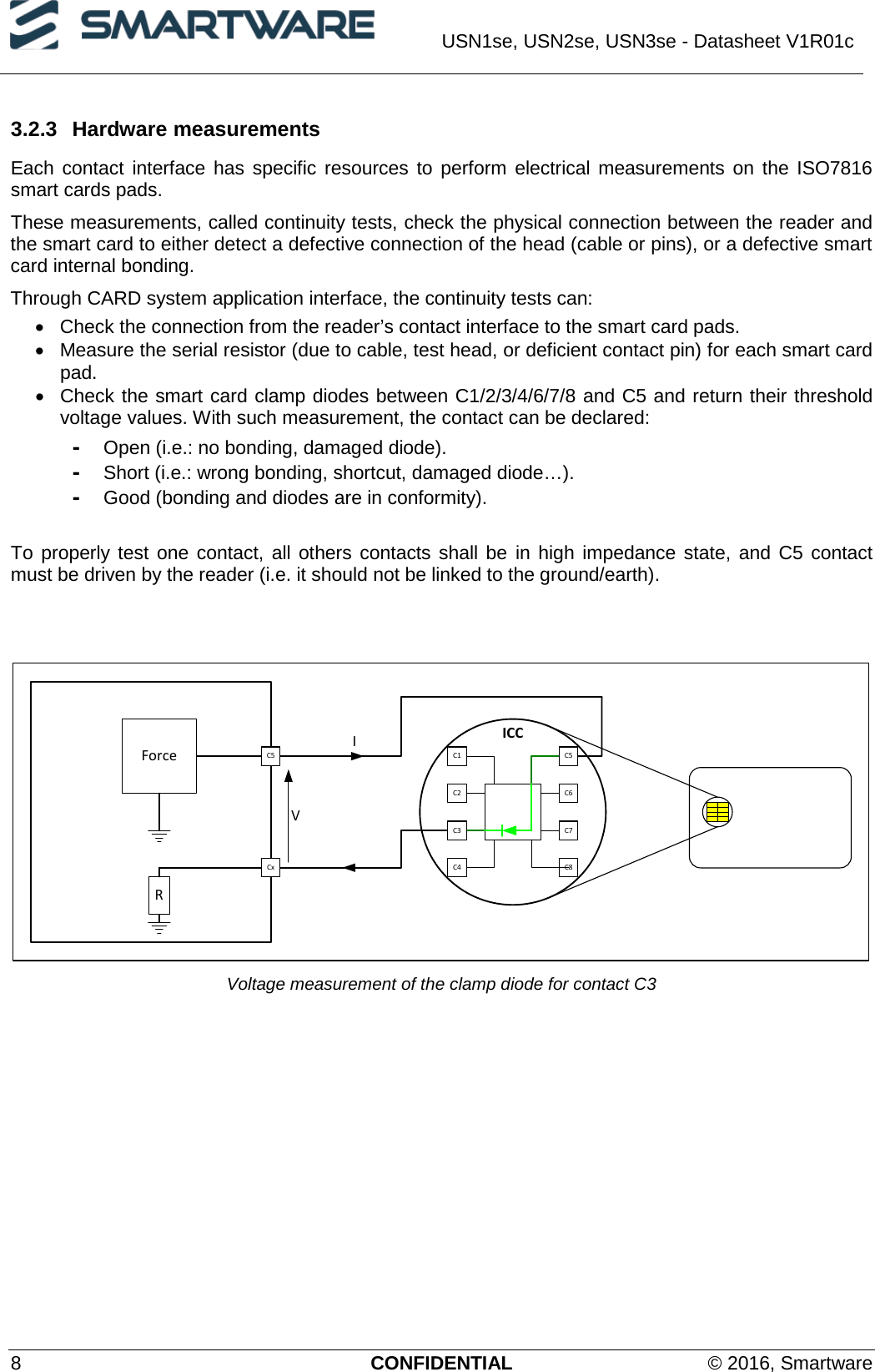  USN1se, USN2se, USN3se - Datasheet V1R01c  8  CONFIDENTIAL © 2016, Smartware 3.2.3 Hardware measurements Each contact interface has specific resources to perform electrical measurements on the ISO7816 smart cards pads. These measurements, called continuity tests, check the physical connection between the reader and the smart card to either detect a defective connection of the head (cable or pins), or a defective smart card internal bonding. Through CARD system application interface, the continuity tests can: •  Check the connection from the reader’s contact interface to the smart card pads. • Measure the serial resistor (due to cable, test head, or deficient contact pin) for each smart card pad. •  Check the smart card clamp diodes between C1/2/3/4/6/7/8 and C5 and return their threshold voltage values. With such measurement, the contact can be declared: - Open (i.e.: no bonding, damaged diode). - Short (i.e.: wrong bonding, shortcut, damaged diode…). - Good (bonding and diodes are in conformity).  To properly test one contact, all others contacts shall be in high impedance state, and C5 contact must be driven by the reader (i.e. it should not be linked to the ground/earth).   ICCForceC1C2 C6C3 C7C8C5C4CxI    VC5R Voltage measurement of the clamp diode for contact C3 