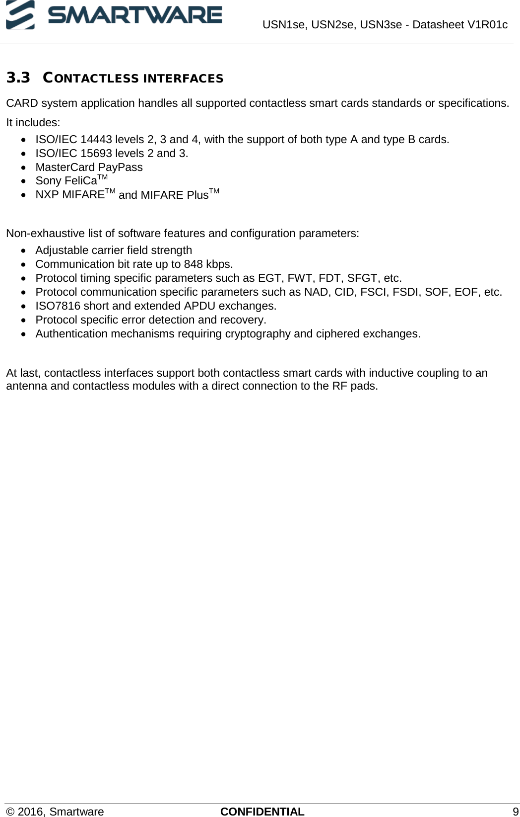  USN1se, USN2se, USN3se - Datasheet V1R01c  © 2016, Smartware CONFIDENTIAL  9 3.3 CONTACTLESS INTERFACES CARD system application handles all supported contactless smart cards standards or specifications. It includes: • ISO/IEC 14443 levels 2, 3 and 4, with the support of both type A and type B cards. • ISO/IEC 15693 levels 2 and 3. • MasterCard PayPass • Sony FeliCaTM • NXP MIFARETM and MIFARE PlusTM  Non-exhaustive list of software features and configuration parameters: • Adjustable carrier field strength • Communication bit rate up to 848 kbps. • Protocol timing specific parameters such as EGT, FWT, FDT, SFGT, etc. • Protocol communication specific parameters such as NAD, CID, FSCI, FSDI, SOF, EOF, etc. • ISO7816 short and extended APDU exchanges. • Protocol specific error detection and recovery. • Authentication mechanisms requiring cryptography and ciphered exchanges.   At last, contactless interfaces support both contactless smart cards with inductive coupling to an antenna and contactless modules with a direct connection to the RF pads.    