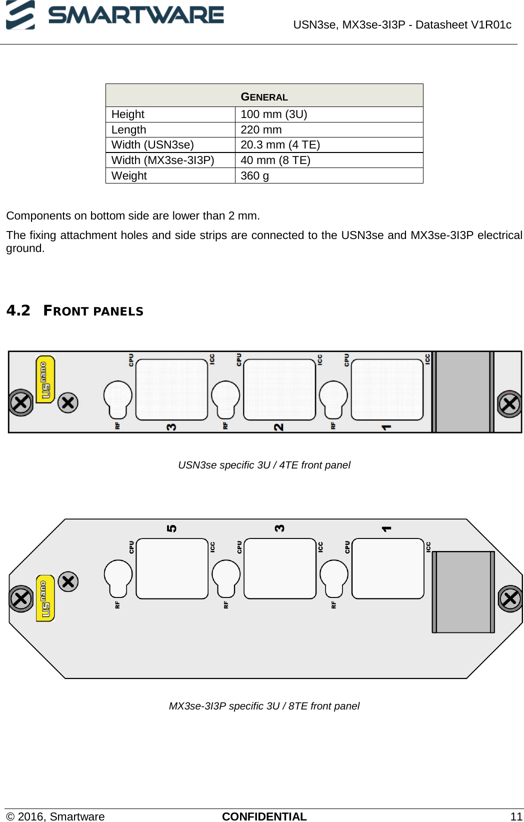  USN3se, MX3se-3I3P - Datasheet V1R01c  © 2016, Smartware CONFIDENTIAL 11  GENERAL Height 100 mm (3U) Length 220 mm Width (USN3se) 20.3 mm (4 TE) Width (MX3se-3I3P) 40 mm (8 TE) Weight 360 g  Components on bottom side are lower than 2 mm. The fixing attachment holes and side strips are connected to the USN3se and MX3se-3I3P electrical ground.   4.2 FRONT PANELS    USN3se specific 3U / 4TE front panel    MX3se-3I3P specific 3U / 8TE front panel    