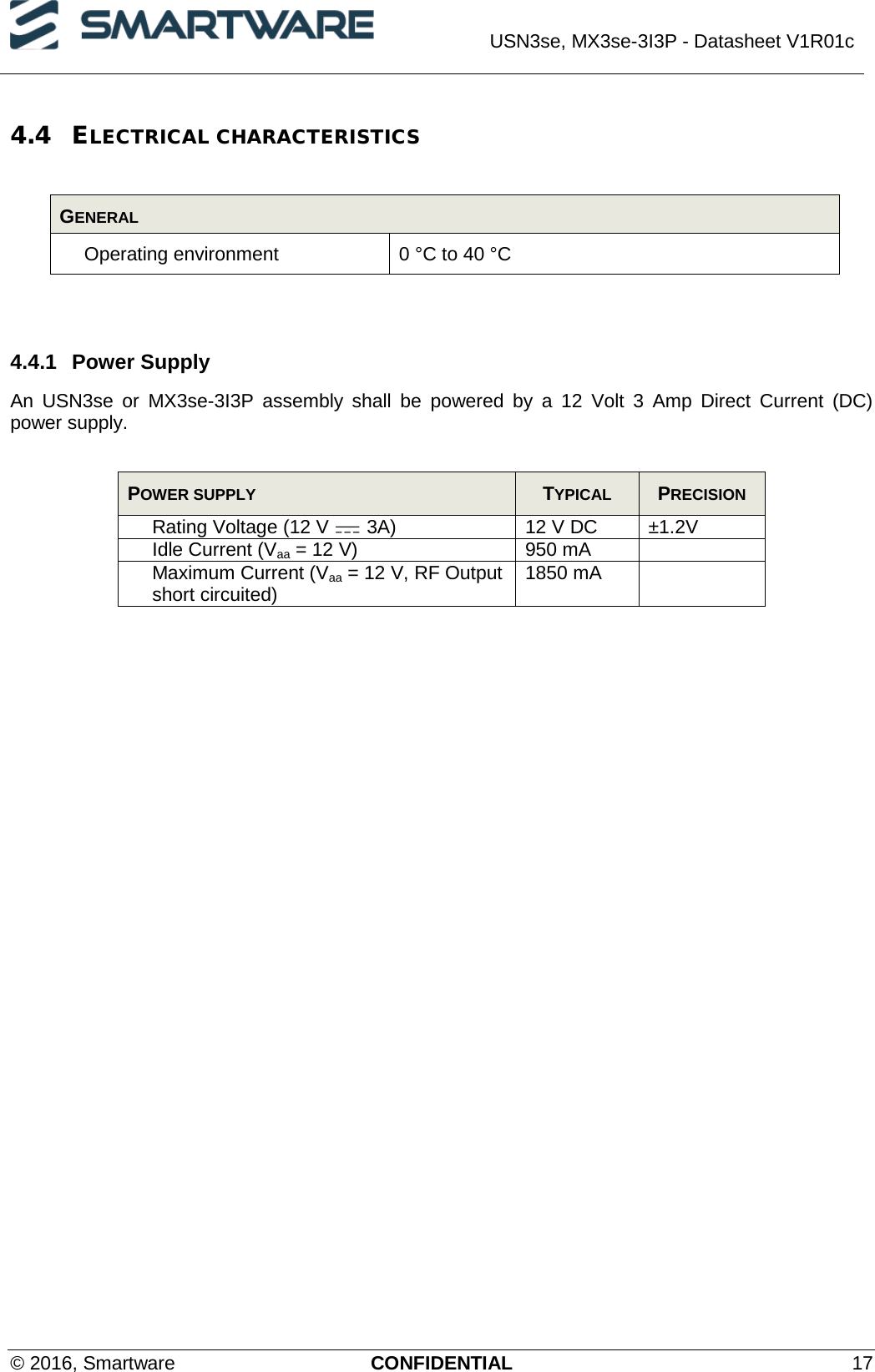  USN3se, MX3se-3I3P - Datasheet V1R01c  © 2016, Smartware CONFIDENTIAL 17 4.4 ELECTRICAL CHARACTERISTICS  GENERAL Operating environment 0 °C to 40 °C   4.4.1 Power Supply  An USN3se or MX3se-3I3P assembly shall be powered by a 12 Volt 3 Amp Direct Current (DC) power supply.  POWER SUPPLY  TYPICAL  PRECISION Rating Voltage (12 V   3A) 12 V DC ±1.2V Idle Current (Vaa = 12 V) 950 mA  Maximum Current (Vaa = 12 V, RF Output short circuited) 1850 mA   