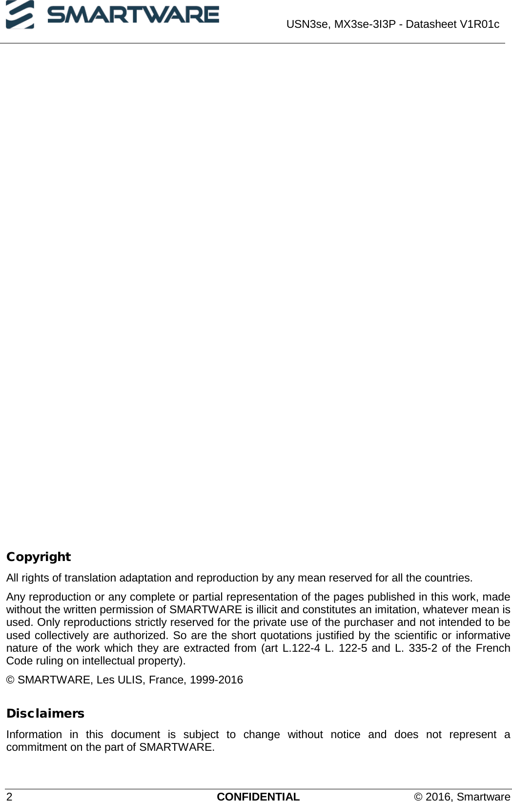  USN3se, MX3se-3I3P - Datasheet V1R01c  2  CONFIDENTIAL © 2016, Smartware                Copyright All rights of translation adaptation and reproduction by any mean reserved for all the countries. Any reproduction or any complete or partial representation of the pages published in this work, made without the written permission of SMARTWARE is illicit and constitutes an imitation, whatever mean is used. Only reproductions strictly reserved for the private use of the purchaser and not intended to be used collectively are authorized. So are the short quotations justified by the scientific or informative nature of the work which they are extracted from (art L.122-4 L. 122-5 and L. 335-2 of the French Code ruling on intellectual property). © SMARTWARE, Les ULIS, France, 1999-2016 Disclaimers Information in this document is subject to change without notice and does not represent a commitment on the part of SMARTWARE. 