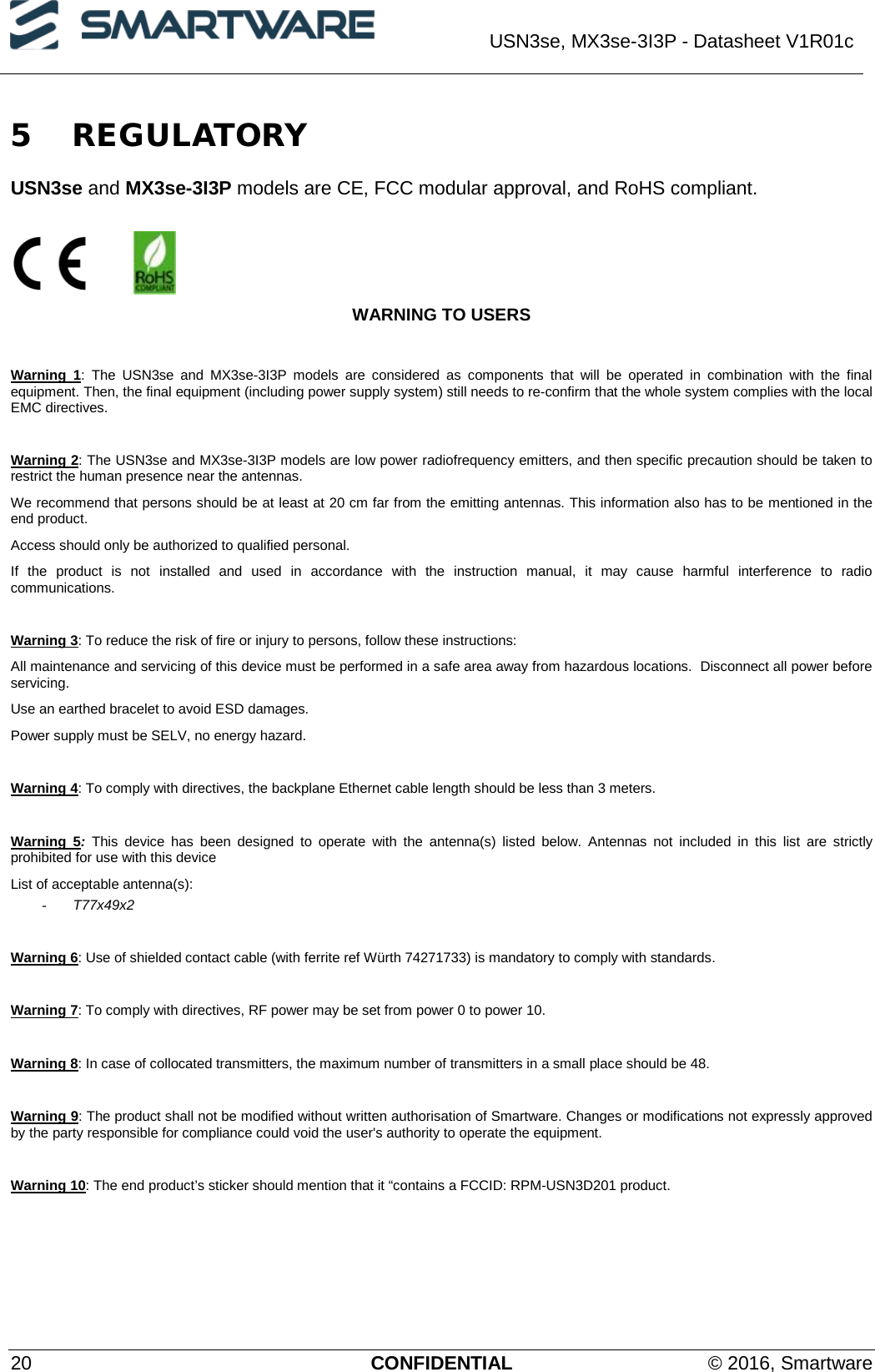  USN3se, MX3se-3I3P - Datasheet V1R01c  20 CONFIDENTIAL © 2016, Smartware 5 REGULATORY USN3se and MX3se-3I3P models are CE, FCC modular approval, and RoHS compliant.          WARNING TO USERS  Warning  1: The USN3se and MX3se-3I3P models are considered as components that will be operated in combination with the final equipment. Then, the final equipment (including power supply system) still needs to re-confirm that the whole system complies with the local EMC directives.  Warning 2: The USN3se and MX3se-3I3P models are low power radiofrequency emitters, and then specific precaution should be taken to restrict the human presence near the antennas. We recommend that persons should be at least at 20 cm far from the emitting antennas. This information also has to be mentioned in the end product. Access should only be authorized to qualified personal. If the product is not installed and used in accordance with the instruction manual, it may cause harmful interference to radio communications.  Warning 3: To reduce the risk of fire or injury to persons, follow these instructions:  All maintenance and servicing of this device must be performed in a safe area away from hazardous locations.  Disconnect all power before servicing.  Use an earthed bracelet to avoid ESD damages. Power supply must be SELV, no energy hazard.  Warning 4: To comply with directives, the backplane Ethernet cable length should be less than 3 meters.   Warning  5: This device has been designed to operate with the antenna(s) listed below. Antennas not included in this list are strictly prohibited for use with this device  List of acceptable antenna(s): - T77x49x2  Warning 6: Use of shielded contact cable (with ferrite ref Würth 74271733) is mandatory to comply with standards.  Warning 7: To comply with directives, RF power may be set from power 0 to power 10.  Warning 8: In case of collocated transmitters, the maximum number of transmitters in a small place should be 48.  Warning 9: The product shall not be modified without written authorisation of Smartware. Changes or modifications not expressly approved by the party responsible for compliance could void the user&apos;s authority to operate the equipment.  Warning 10: The end product’s sticker should mention that it “contains a FCCID: RPM-USN3D201 product.   