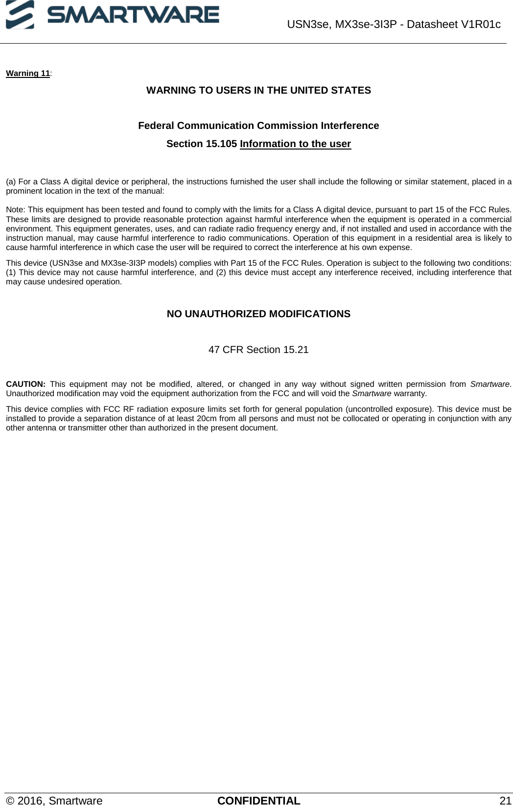  USN3se, MX3se-3I3P - Datasheet V1R01c  © 2016, Smartware CONFIDENTIAL 21 Warning 11: WARNING TO USERS IN THE UNITED STATES  Federal Communication Commission Interference  Section 15.105 Information to the user   (a) For a Class A digital device or peripheral, the instructions furnished the user shall include the following or similar statement, placed in a prominent location in the text of the manual:  Note: This equipment has been tested and found to comply with the limits for a Class A digital device, pursuant to part 15 of the FCC Rules. These limits are designed to provide reasonable protection against harmful interference when the equipment is operated in a commercial environment. This equipment generates, uses, and can radiate radio frequency energy and, if not installed and used in accordance with the instruction manual, may cause harmful interference to radio communications. Operation of this equipment in a residential area is likely to cause harmful interference in which case the user will be required to correct the interference at his own expense. This device (USN3se and MX3se-3I3P models) complies with Part 15 of the FCC Rules. Operation is subject to the following two conditions: (1) This device may not cause harmful interference, and (2) this device must accept any interference received, including interference that may cause undesired operation.  NO UNAUTHORIZED MODIFICATIONS  47 CFR Section 15.21  CAUTION: This equipment may not be modified, altered, or changed in any way without signed written permission from Smartware. Unauthorized modification may void the equipment authorization from the FCC and will void the Smartware warranty. This device complies with FCC RF radiation exposure limits set forth for general population (uncontrolled exposure). This device must be installed to provide a separation distance of at least 20cm from all persons and must not be collocated or operating in conjunction with any other antenna or transmitter other than authorized in the present document.   