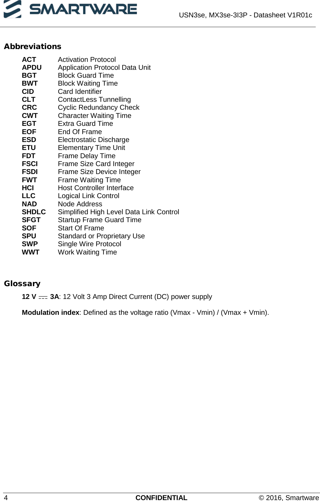  USN3se, MX3se-3I3P - Datasheet V1R01c  4  CONFIDENTIAL © 2016, Smartware Abbreviations ACT Activation Protocol APDU Application Protocol Data Unit BGT Block Guard Time BWT Block Waiting Time CID   Card Identifier CLT   ContactLess Tunnelling CRC Cyclic Redundancy Check CWT Character Waiting Time EGT Extra Guard Time EOF End Of Frame ESD Electrostatic Discharge ETU Elementary Time Unit FDT Frame Delay Time FSCI  Frame Size Card Integer FSDI Frame Size Device Integer FWT Frame Waiting Time HCI Host Controller Interface LLC Logical Link Control NAD   Node Address SHDLC Simplified High Level Data Link Control SFGT Startup Frame Guard Time SOF Start Of Frame SPU Standard or Proprietary Use SWP Single Wire Protocol WWT Work Waiting Time     Glossary 12 V   3A: 12 Volt 3 Amp Direct Current (DC) power supply  Modulation index: Defined as the voltage ratio (Vmax - Vmin) / (Vmax + Vmin). 