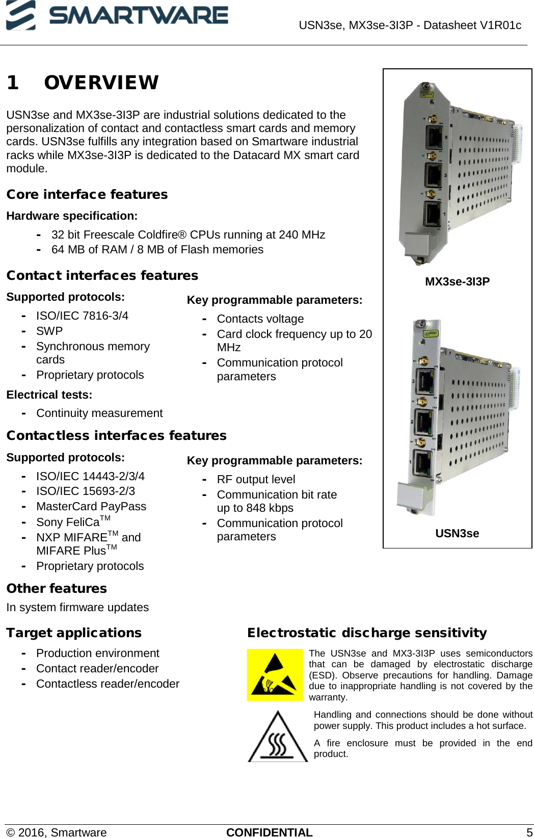  USN3se, MX3se-3I3P - Datasheet V1R01c  © 2016, Smartware CONFIDENTIAL  5 1 OVERVIEW USN3se and MX3se-3I3P are industrial solutions dedicated to the personalization of contact and contactless smart cards and memory cards. USN3se fulfills any integration based on Smartware industrial racks while MX3se-3I3P is dedicated to the Datacard MX smart card module. Core interface features Hardware specification: - 32 bit Freescale Coldfire® CPUs running at 240 MHz - 64 MB of RAM / 8 MB of Flash memories Contact interfaces features Supported protocols: - ISO/IEC 7816-3/4 - SWP  -  Synchronous memory cards - Proprietary protocols Electrical tests: - Continuity measurement Key programmable parameters: - Contacts voltage - Card clock frequency up to 20 MHz - Communication protocol parameters Contactless interfaces features Supported protocols: - ISO/IEC 14443-2/3/4 - ISO/IEC 15693-2/3 - MasterCard PayPass - Sony FeliCaTM - NXP MIFARETM and MIFARE PlusTM - Proprietary protocols Key programmable parameters: - RF output level - Communication bit rate  up to 848 kbps - Communication protocol parameters Other features In system firmware updates Target applications - Production environment - Contact reader/encoder - Contactless reader/encoder Electrostatic discharge sensitivity The  USN3se and MX3-3I3P uses semiconductors that can be damaged by electrostatic discharge (ESD).  Observe precautions for handling. Damage due to inappropriate handling is not covered by the warranty. Handling and connections should be done without power supply. This product includes a hot surface. A fire enclosure must be provided in the end product.    MX3se-3I3P   USN3se 