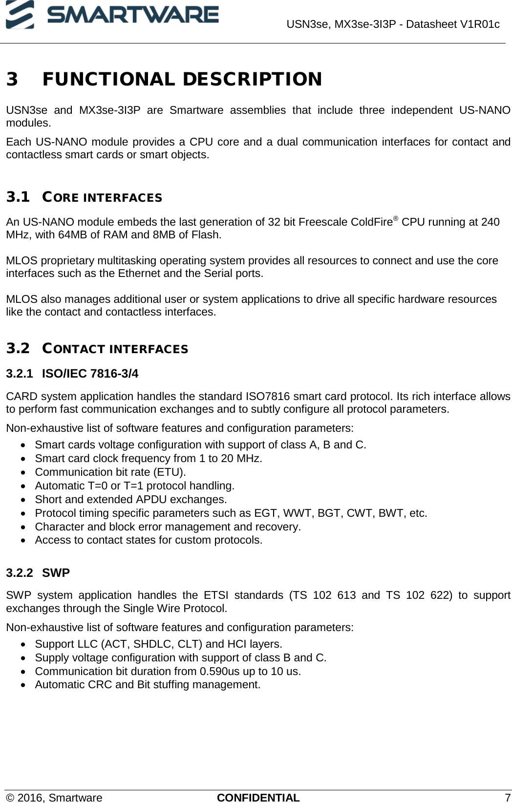  USN3se, MX3se-3I3P - Datasheet V1R01c  © 2016, Smartware CONFIDENTIAL  7 3 FUNCTIONAL DESCRIPTION USN3se and  MX3se-3I3P are Smartware assemblies that include three independent US-NANO modules.  Each US-NANO module provides a CPU core and a dual communication interfaces for contact and contactless smart cards or smart objects.  3.1 CORE INTERFACES An US-NANO module embeds the last generation of 32 bit Freescale ColdFire® CPU running at 240 MHz, with 64MB of RAM and 8MB of Flash.  MLOS proprietary multitasking operating system provides all resources to connect and use the core interfaces such as the Ethernet and the Serial ports.  MLOS also manages additional user or system applications to drive all specific hardware resources like the contact and contactless interfaces.   3.2 CONTACT INTERFACES 3.2.1 ISO/IEC 7816-3/4 CARD system application handles the standard ISO7816 smart card protocol. Its rich interface allows to perform fast communication exchanges and to subtly configure all protocol parameters.  Non-exhaustive list of software features and configuration parameters: • Smart cards voltage configuration with support of class A, B and C. • Smart card clock frequency from 1 to 20 MHz. • Communication bit rate (ETU). • Automatic T=0 or T=1 protocol handling. • Short and extended APDU exchanges. • Protocol timing specific parameters such as EGT, WWT, BGT, CWT, BWT, etc. • Character and block error management and recovery. • Access to contact states for custom protocols.  3.2.2 SWP  SWP  system application handles the ETSI standards (TS 102 613 and TS 102 622) to support exchanges through the Single Wire Protocol.  Non-exhaustive list of software features and configuration parameters: • Support LLC (ACT, SHDLC, CLT) and HCI layers. • Supply voltage configuration with support of class B and C. • Communication bit duration from 0.590us up to 10 us. • Automatic CRC and Bit stuffing management.  