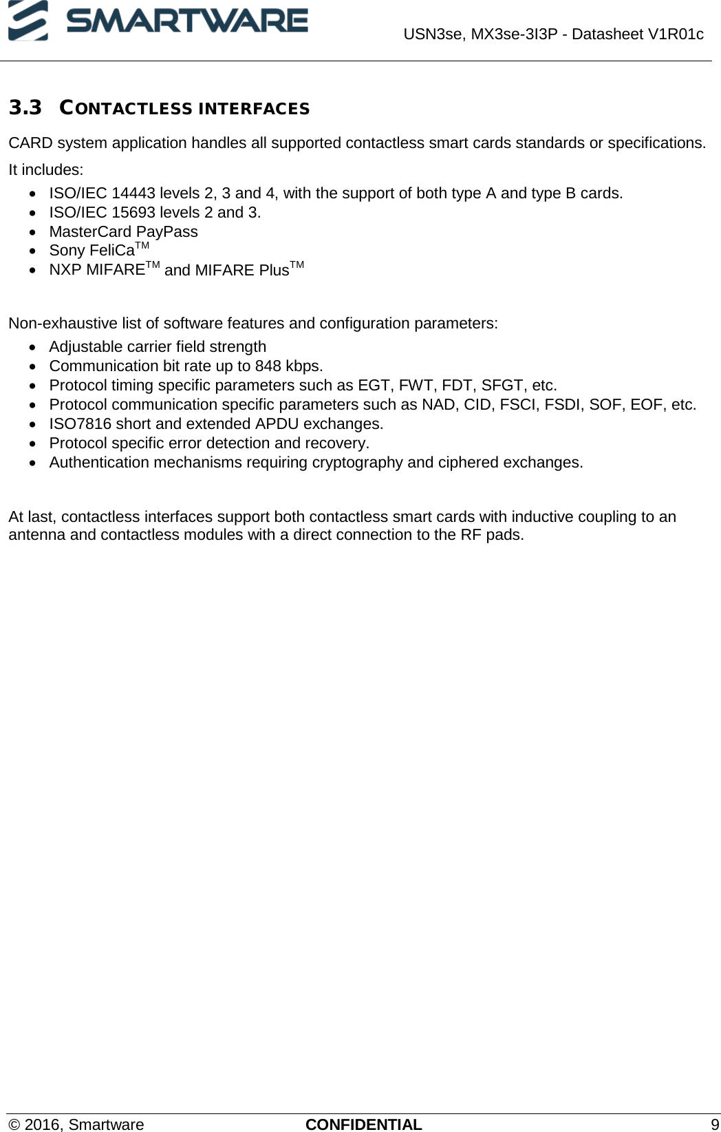  USN3se, MX3se-3I3P - Datasheet V1R01c  © 2016, Smartware CONFIDENTIAL  9 3.3 CONTACTLESS INTERFACES CARD system application handles all supported contactless smart cards standards or specifications. It includes: • ISO/IEC 14443 levels 2, 3 and 4, with the support of both type A and type B cards. • ISO/IEC 15693 levels 2 and 3. • MasterCard PayPass • Sony FeliCaTM • NXP MIFARETM and MIFARE PlusTM  Non-exhaustive list of software features and configuration parameters: • Adjustable carrier field strength • Communication bit rate up to 848 kbps. • Protocol timing specific parameters such as EGT, FWT, FDT, SFGT, etc. •  Protocol communication specific parameters such as NAD, CID, FSCI, FSDI, SOF, EOF, etc. • ISO7816 short and extended APDU exchanges. • Protocol specific error detection and recovery. • Authentication mechanisms requiring cryptography and ciphered exchanges.   At last, contactless interfaces support both contactless smart cards with inductive coupling to an antenna and contactless modules with a direct connection to the RF pads.    