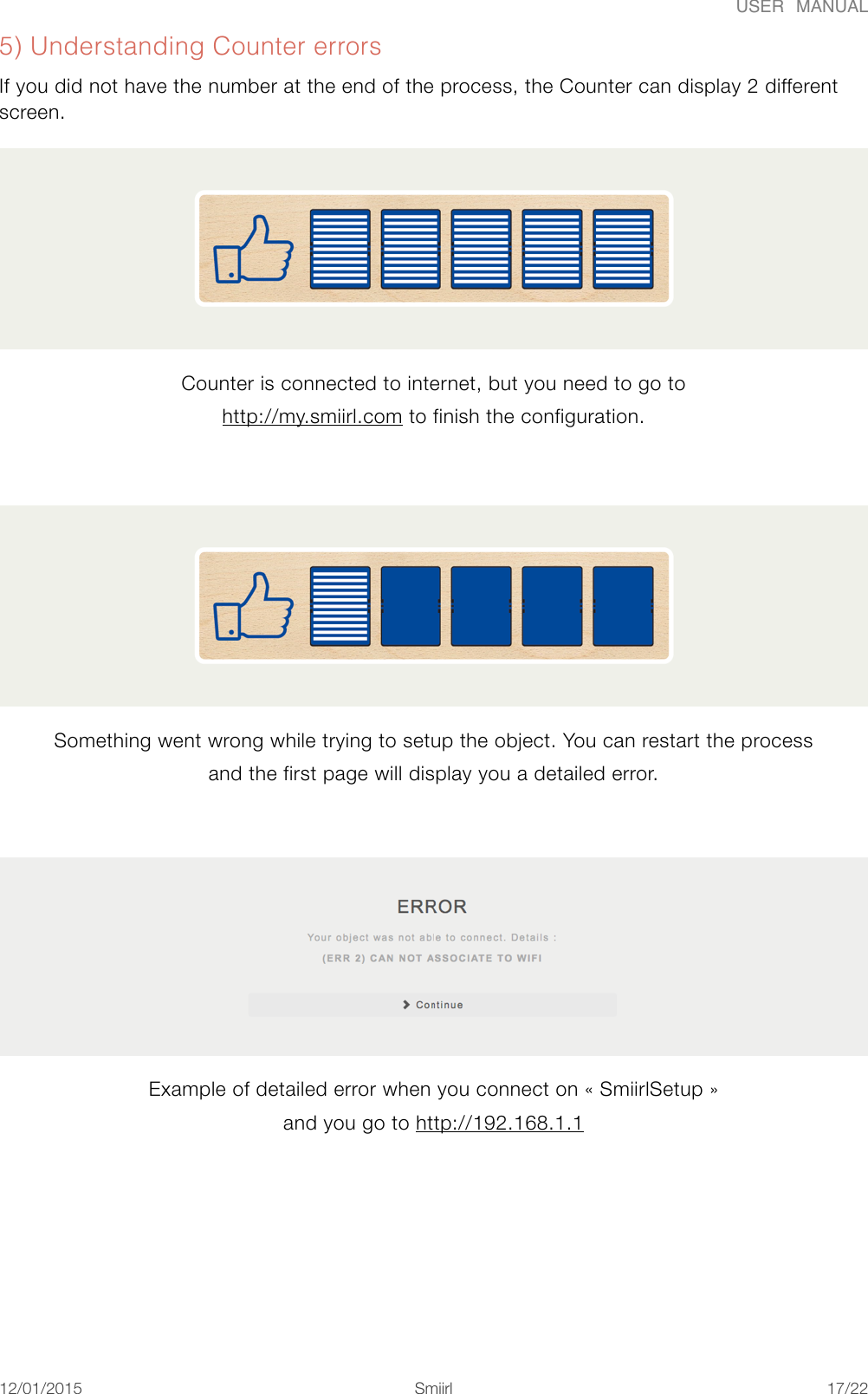USER  MANUAL5) Understanding Counter errors If you did not have the number at the end of the process, the Counter can display 2 different screen. Counter is connected to internet, but you need to go to http://my.smiirl.com to finish the configuration.  Something went wrong while trying to setup the object. You can restart the process and the first page will display you a detailed error.  Example of detailed error when you connect on «#SmiirlSetup#» and you go to http://192.168.1.1 12/01/2015!!Smiirl&quot;/&quot;17 22