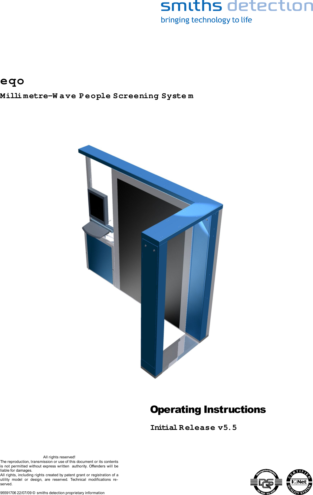 Operating InstructionsInitial Release v5.5All rights reserved!The reproduction, transmission or use of this document or its contents is not permitted without express written  authority. Offenders will  be liable for damages.All rights, including rights created by patent grant or registration of a utility   model  or   design,   are   reserved.   Technical   modifications   re-served.95591706 22/07/09 © smiths detection proprietary informationeqoMilli metre-W ave People Screening Syste m