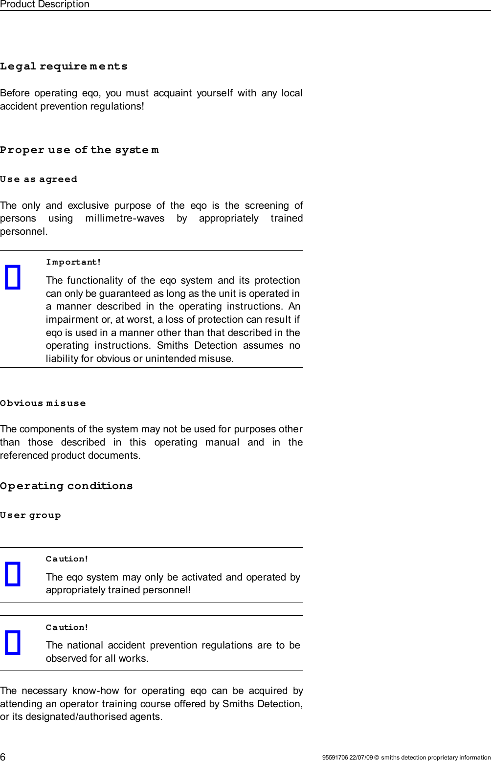 Product DescriptionLegal require m e ntsBefore operating  eqo, you must  acquaint  yourself  with any local accident prevention regulations!Proper use of the syste mUse as agreedThe  only   and  exclusive  purpose   of  the  eqo  is  the  screening  of persons   using   millimetre-waves   by   appropriately   trained personnel.Important!The functionality of the  eqo  system  and its  protection can only be guaranteed as long as the unit is operated in a manner  described in  the  operating instructions. An impairment or, at worst, a loss of protection can result if eqo is used in a manner other than that described in the operating  instructions.   Smiths   Detection   assumes  no liability for obvious or unintended misuse.Obvious misuseThe components of the system may not be used for purposes other than   those   described   in   this   operating   manual   and   in   the referenced product documents.Operating conditionsUser groupCaution!The eqo system may only be activated and operated by appropriately trained personnel!Caution!The national accident  prevention regulations are to be observed for all works.The necessary know-how for  operating  eqo  can  be acquired by attending an operator training course offered by Smiths Detection, or its designated/authorised agents.95591706 22/07/09 © smiths detection proprietary information6