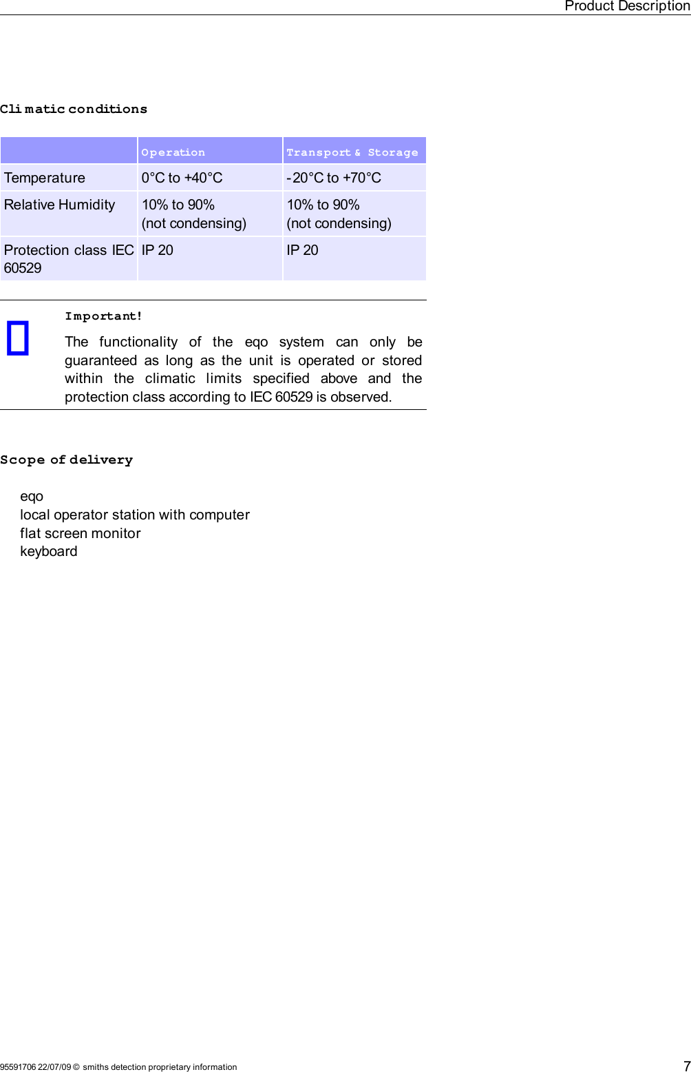 Product DescriptionCli matic conditions Operation Transport &amp;  StorageTemperature 0°C to +40°C -20°C to +70°CRelative Humidity 10% to 90% (not condensing)10% to 90% (not condensing)Protection class IEC 60529IP 20 IP 20Important!The   functionality   of   the  eqo  system   can   only   be guaranteed as long as the  unit  is  operated or  stored within   the   climatic   limits   specified   above   and   the protection class according to IEC 60529 is observed.Scope of deliveryeqolocal operator station with computerflat screen monitorkeyboard95591706 22/07/09 © smiths detection proprietary information 7