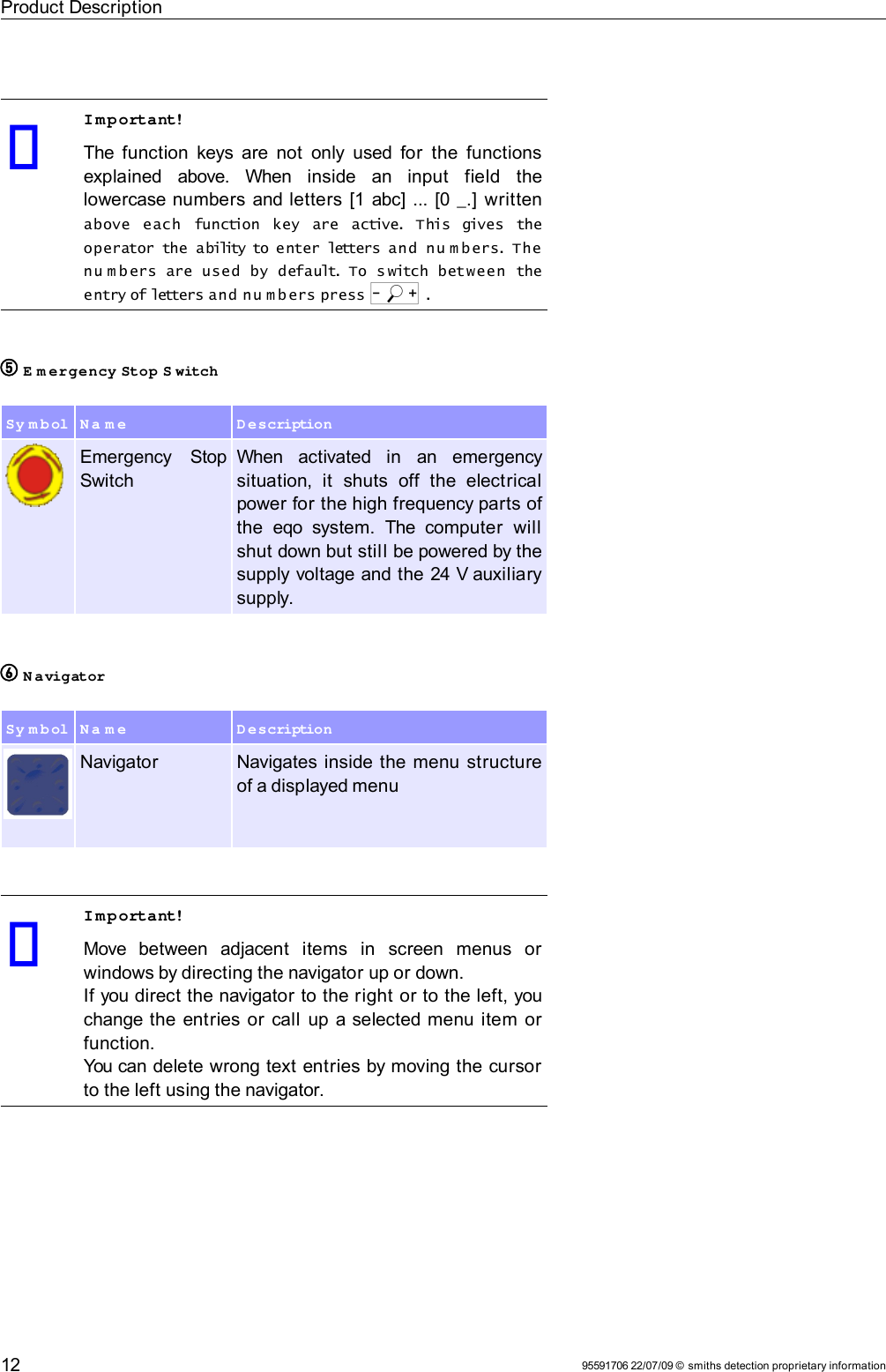 Product DescriptionImportant!The function keys are not  only used for  the functions explained   above.   When   inside   an   input   field   the lowercase numbers and letters [1 abc] ... [0 _.] written above  each  function  key  are  active. This  gives  the operator the  ability to enter letters and  nu m b ers. The nu m bers  are  used  by  default. To  s witch  between  the entry of letters and n u m bers press o .5 E m ergency Stop S witchSy m bol N a m e D escriptionEmergency   Stop SwitchWhen   activated   in   an   emergency situation,   it   shuts   off   the   electrical power for the high frequency parts of the  eqo  system.  The computer   will shut down but still be powered by the supply voltage and the 24 V auxiliary supply.6 N avigatorSy m bol N a m e D escriptionNavigator Navigates inside the menu structure of a displayed menuImportant!Move   between   adjacent   items   in   screen   menus   or windows by directing the navigator up or down.If you direct the navigator to the right or to the left, you change the entries or  call up a selected menu item or function.You can delete wrong text entries by moving the cursor to the left using the navigator.95591706 22/07/09 © smiths detection proprietary information12