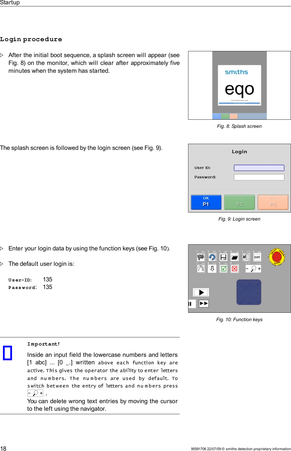 StartupLogin procedureAfter the initial boot sequence, a splash screen will appear (see Fig. 8) on the monitor, which will  clear after approximately five minutes when the system has started.The splash screen is followed by the login screen (see Fig. 9).Enter your login data by using the function keys (see Fig. 10).The default user login is:User-ID:  135Pass w ord: 135Important!Inside an input field the lowercase numbers and letters [1  abc]  ...   [0  _.]   written above  each  function  key  are active. This gives the operator the ability to enter letters and  nu m b ers. The  n u m bers  are  used  by  default. To s witch between  the entry of letters and  nu m b ers press o .You can delete wrong text entries by moving the cursor to the left using the navigator.95591706 22/07/09 © smiths detection proprietary informationFig. 10: Function keysFig. 9: Login screen18Fig. 8: Splash screen