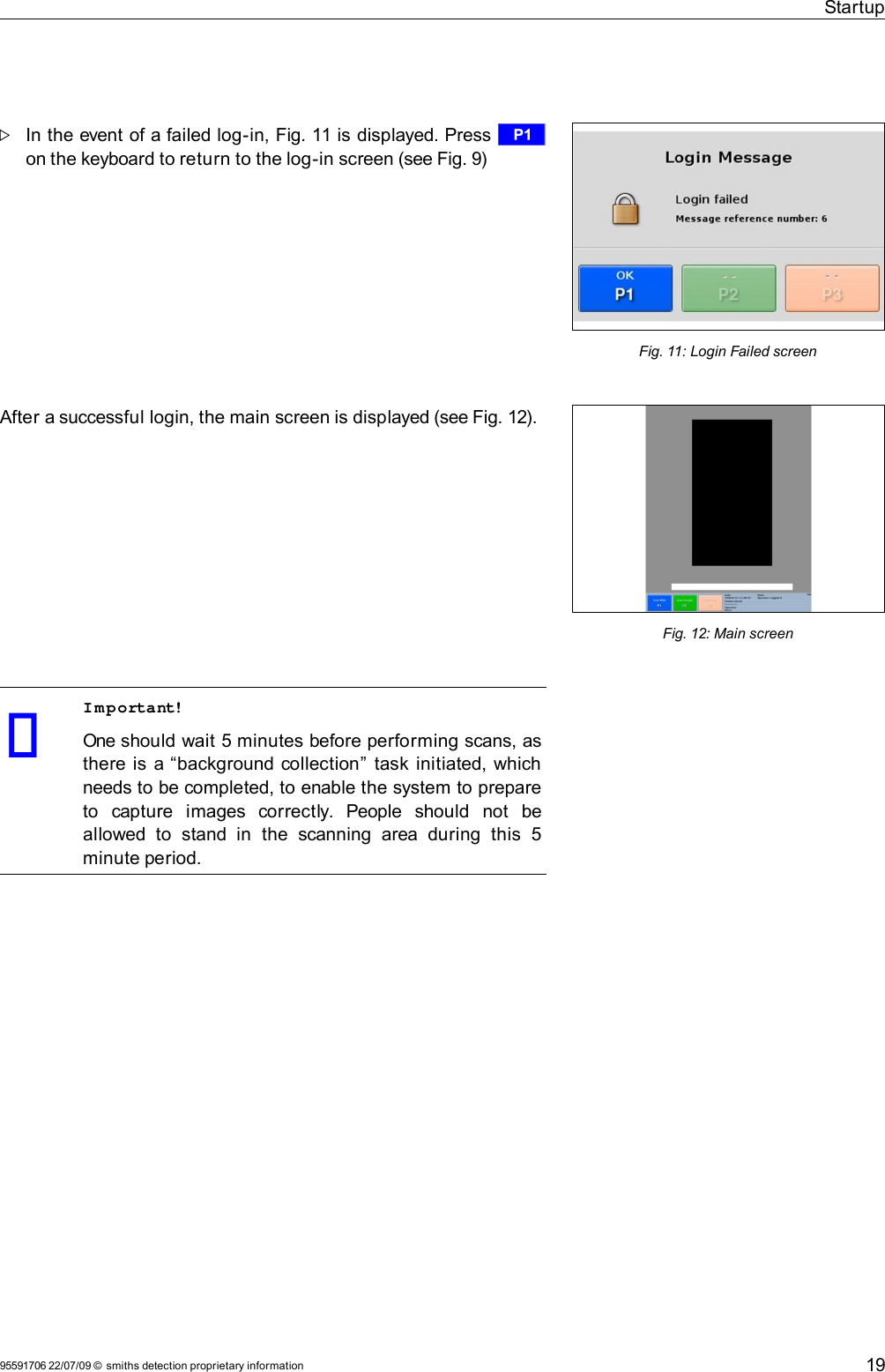 StartupIn the event of a failed log-in, Fig. 11 is displayed. Press r on the keyboard to return to the log-in screen (see Fig. 9)After a successful login, the main screen is displayed (see Fig. 12).Important!One should wait 5 minutes before performing scans, as there is a “background collection”  task initiated, which needs to be completed, to enable the system to prepare to   capture   images   correctly.   People   should   not   be allowed  to   stand  in   the  scanning   area  during   this   5 minute period.95591706 22/07/09 © smiths detection proprietary information 19Fig. 11: Login Failed screenFig. 12: Main screen