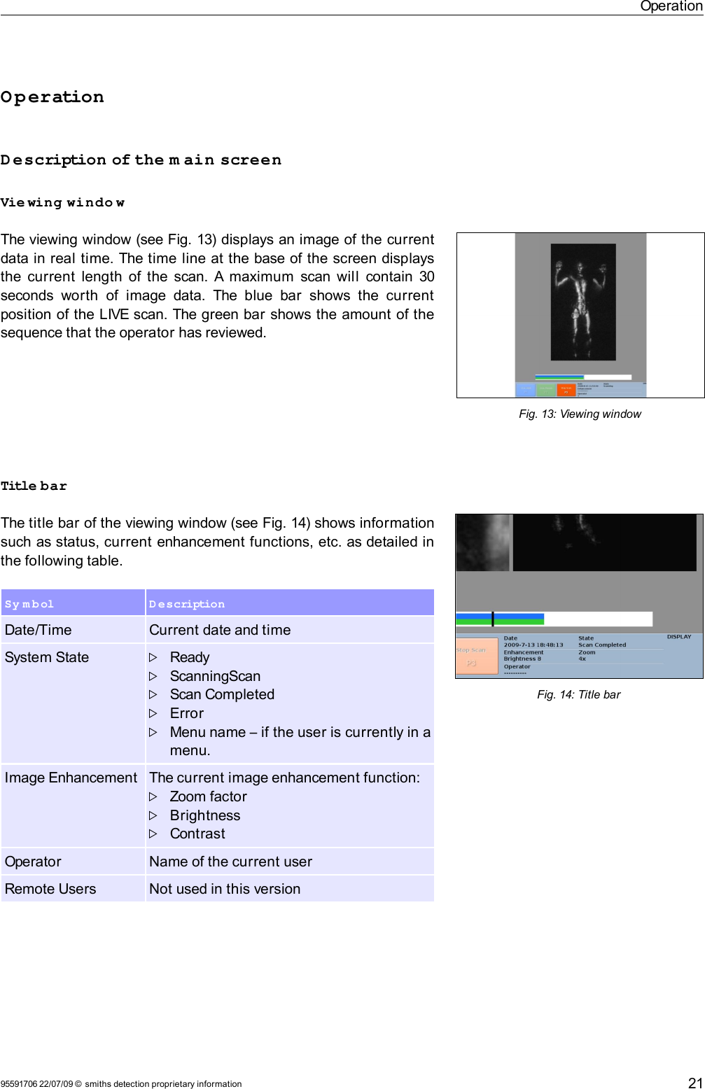 OperationOperationDescription of the m ain screenVie wing windo wThe viewing window (see Fig. 13) displays an image of the current data in real time. The time line at the base of the screen displays the current  length of the scan. A maximum  scan will  contain 30 seconds  worth  of  image data.  The  blue  bar   shows   the  current position of the LIVE scan. The green bar shows the amount of the sequence that the operator has reviewed.Title barThe title bar of the viewing window (see Fig. 14) shows information such as status, current enhancement functions, etc. as detailed in the following table.Sy m b ol D escriptionDate/Time Current date and timeSystem State ReadyScanningScanScan CompletedErrorMenu name – if the user is currently in a menu.Image Enhancement The current image enhancement function:Zoom factorBrightnessContrastOperator Name of the current userRemote Users Not used in this version95591706 22/07/09 © smiths detection proprietary informationFig. 14: Title bar21Fig. 13: Viewing window