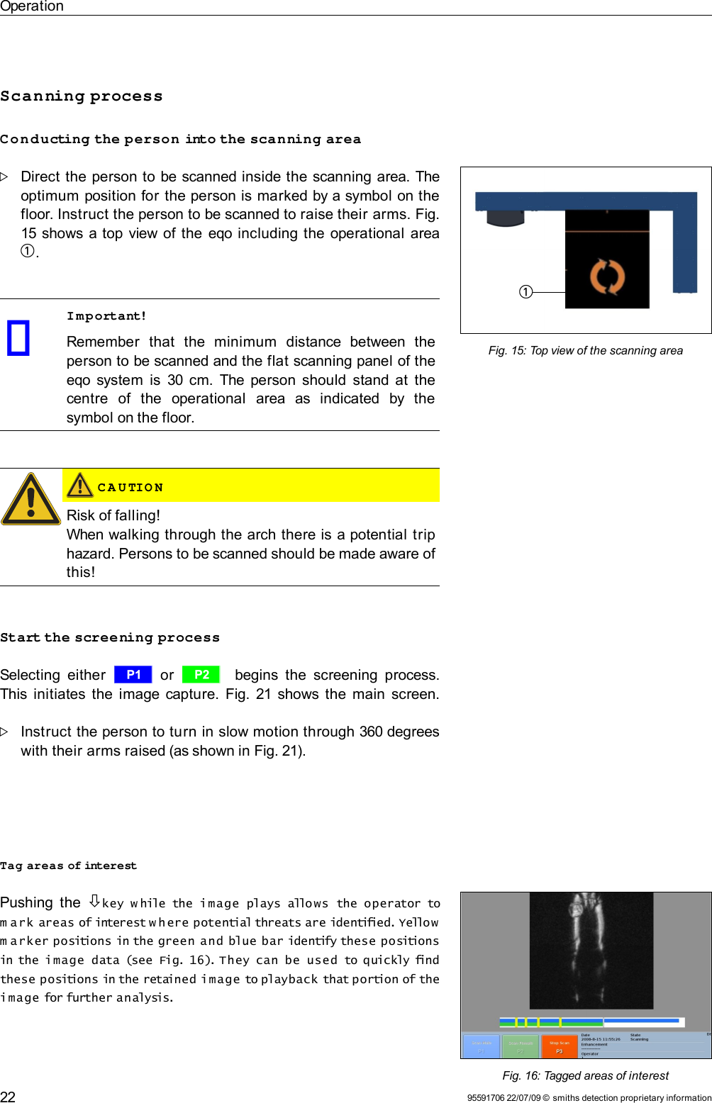 OperationScanning processConducting the person into the scanning areaDirect the person to be scanned inside the scanning area. The optimum position for the person is marked by a symbol on the floor. Instruct the person to be scanned to raise their arms. Fig.15 shows a top view of the  eqo including the operational area 1. Important!Remember   that   the   minimum   distance   between   the person to be scanned and the flat scanning panel of the eqo  system is  30 cm. The person should  stand at the centre   of   the   operational   area   as   indicated   by   the symbol on the floor. C A U TIO NRisk of falling!When walking through the arch there is a potential trip hazard. Persons to be scanned should be made aware of this!Start the screening processSelecting  either  r  or  s   begins  the screening  process. This initiates the image capture.  Fig. 21  shows the main  screen.Instruct the person to turn in slow motion through 360 degrees with their arms raised (as shown in Fig. 21).Tag areas of interestPushing the  key w hile the  image  plays allows  the operator to m ark areas of interest w h ere potential threats are identified. Yellow  m arker positions in the green and  blue bar identify these positions in the image  data (see  Fig. 16). They  can  be  used  to quickly find these positions in the retained image to playback that portion of the image for further analysis.95591706 22/07/09 © smiths detection proprietary information22Fig. 15: Top view of the scanning area1Fig. 16: Tagged areas of interest