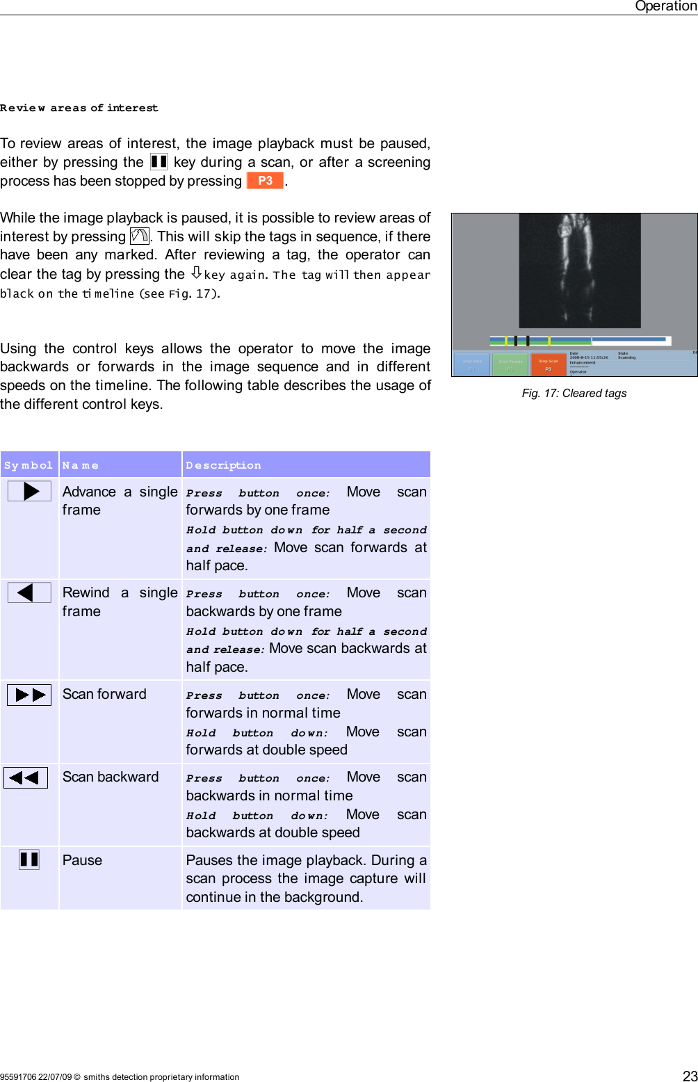 OperationRevie w  areas of interestTo review areas of interest, the image playback must be paused, either by pressing the  Q key during a scan, or after a screening process has been stopped by pressing t.While the image playback is paused, it is possible to review areas of interest by pressing  . This will skip the tags in sequence, if there have been any marked. After  reviewing  a tag, the  operator  can clear the tag by pressing the key again. The tag will then appear black on the ti meline (see Fig. 17).Using  the  control   keys allows   the  operator   to  move the  image backwards   or   forwards  in  the  image sequence and in  different speeds on the timeline. The following table describes the usage of the different control keys.Sy m b ol N a m e D escriptionwAdvance  a  single framePress   button   once:  Move   scan forwards by one frameHold  button  do wn  for half a  second and  release:  Move scan forwards  at half pace.xRewind   a   single framePress   button   once:  Move   scan backwards by one frameHold  button  do wn  for half a  second and release: Move scan backwards at half pace.Scan forward Press   button   once:  Move   scan forwards in normal timeHold   button   do wn:  Move   scan forwards at double speedScan backward Press   button   once:  Move   scan backwards in normal timeHold   button   do wn:  Move   scan backwards at double speedQPause Pauses the image playback. During a scan process the image capture will continue in the background.95591706 22/07/09 © smiths detection proprietary information 23Fig. 17: Cleared tags