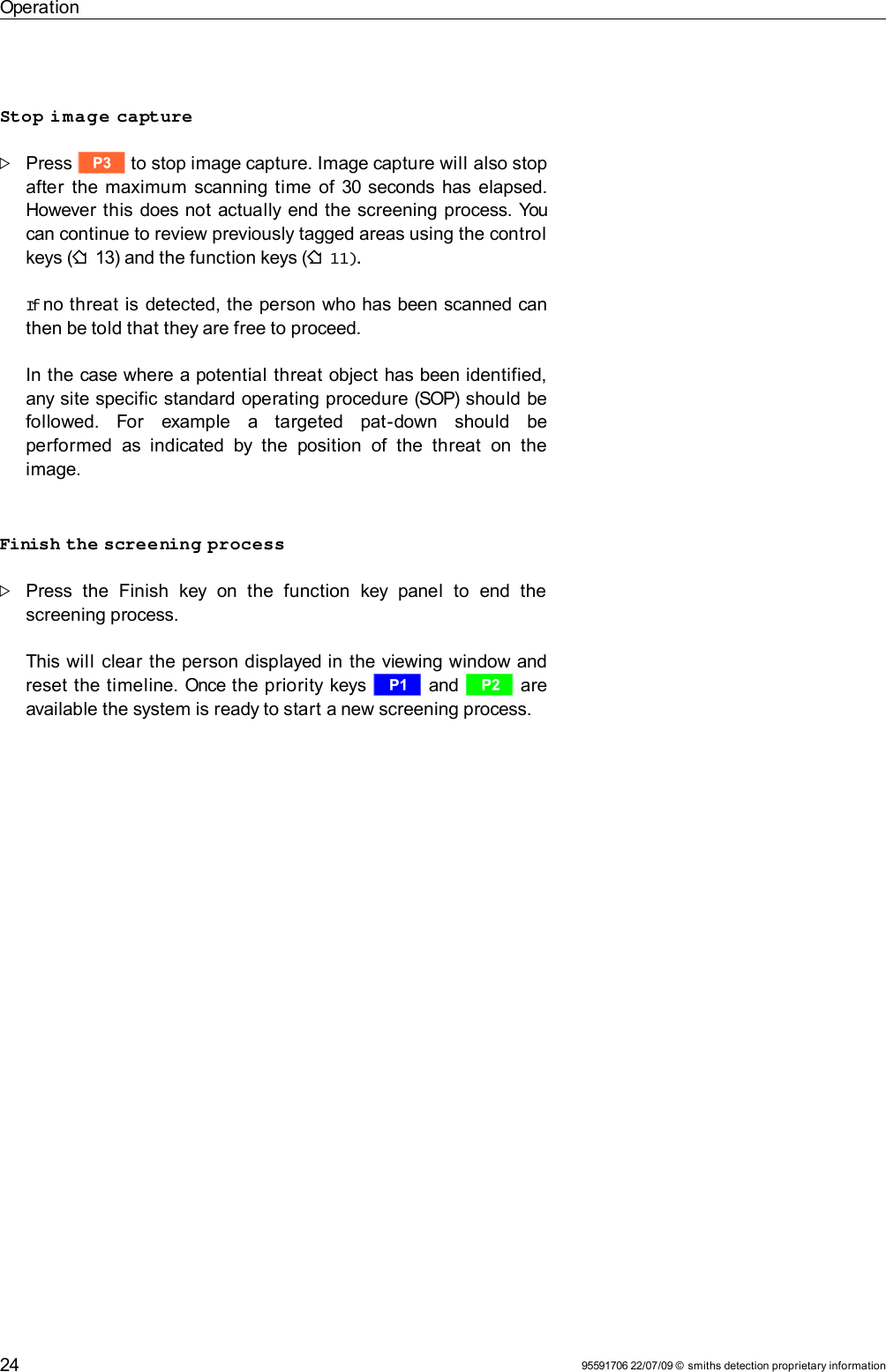 OperationStop image capturePress t to stop image capture. Image capture will also stop after the maximum scanning time of 30 seconds has elapsed.However this does not actually end the screening process. You can continue to review previously tagged areas using the control keys (F 13) and the function keys (F 11).If no threat is detected, the person who has been scanned can then be told that they are free to proceed.In the case where a potential threat object has been identified, any site specific standard operating procedure (SOP) should be followed.   For   example   a   targeted   pat-down   should   be performed  as indicated   by  the  position   of   the  threat  on   the image.Finish the screening processPress   the   Finish   key  on  the   function   key  panel   to   end   the screening process. This will clear the person displayed in the viewing window and reset the timeline. Once the priority keys r and s are available the system is ready to start a new screening process.95591706 22/07/09 © smiths detection proprietary information24