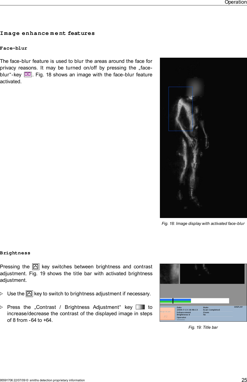 OperationImage enhance m e nt featuresFace-blurThe face-blur feature is used to blur the areas around the face for privacy reasons. It  may be turned on/off  by pressing the „face-blur“-key  .  Fig. 18 shows an image with the face-blur feature activated.BrightnessPressing the     key switches  between brightness and contrast adjustment.  Fig. 19  shows the title bar  with  activated brightness adjustment.Use the   key to switch to brightness adjustment if necessary. Press   the   „Contrast   /   Brightness   Adjustment“   key     to increase/decrease the contrast of the displayed image in steps of 8 from -64 to +64.95591706 22/07/09 © smiths detection proprietary information 25Fig. 18: Image display with activated face-blurFig. 19: Title bar