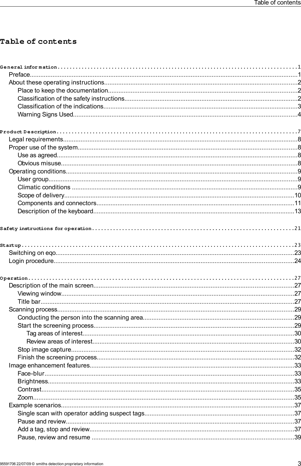 Table of contentsTable of contentsGeneral infor m ation................................................................................1Preface.........................................................................................................................................................1About these operating instructions..............................................................................................................2Place to keep the documentation............................................................................................................2Classification of the safety instructions...................................................................................................2Classification of the indications...............................................................................................................3Warning Signs Used................................................................................................................................4Product D escription................................................................................7Legal requirements......................................................................................................................................8Proper use of the system.............................................................................................................................8Use as agreed.........................................................................................................................................8Obvious misuse.......................................................................................................................................8Operating conditions....................................................................................................................................9User group..............................................................................................................................................9Climatic conditions .................................................................................................................................9Scope of delivery...................................................................................................................................10Components and connectors.................................................................................................................11Description of the keyboard...................................................................................................................13Safety instructions for operation...................................................................21Startup...........................................................................................23Switching on eqo........................................................................................................................................23Login procedure.........................................................................................................................................24Operation........................................................................................27Description of the main screen..................................................................................................................27Viewing window.....................................................................................................................................27Title bar.................................................................................................................................................27Scanning process.......................................................................................................................................29Conducting the person into the scanning area......................................................................................29Start the screening process..................................................................................................................29Tag areas of interest.........................................................................................................................30Review areas of interest...................................................................................................................30Stop image capture...............................................................................................................................32Finish the screening process.................................................................................................................32Image enhancement features.....................................................................................................................33Face-blur..............................................................................................................................................33Brightness............................................................................................................................................33Contrast................................................................................................................................................35Zoom.....................................................................................................................................................35Example scenarios.....................................................................................................................................37Single scan with operator adding suspect tags.....................................................................................37Pause and review..................................................................................................................................37Add a tag, stop and review.....................................................................................................................37Pause, review and resume ...................................................................................................................3995591706 22/07/09 © smiths detection proprietary information 3