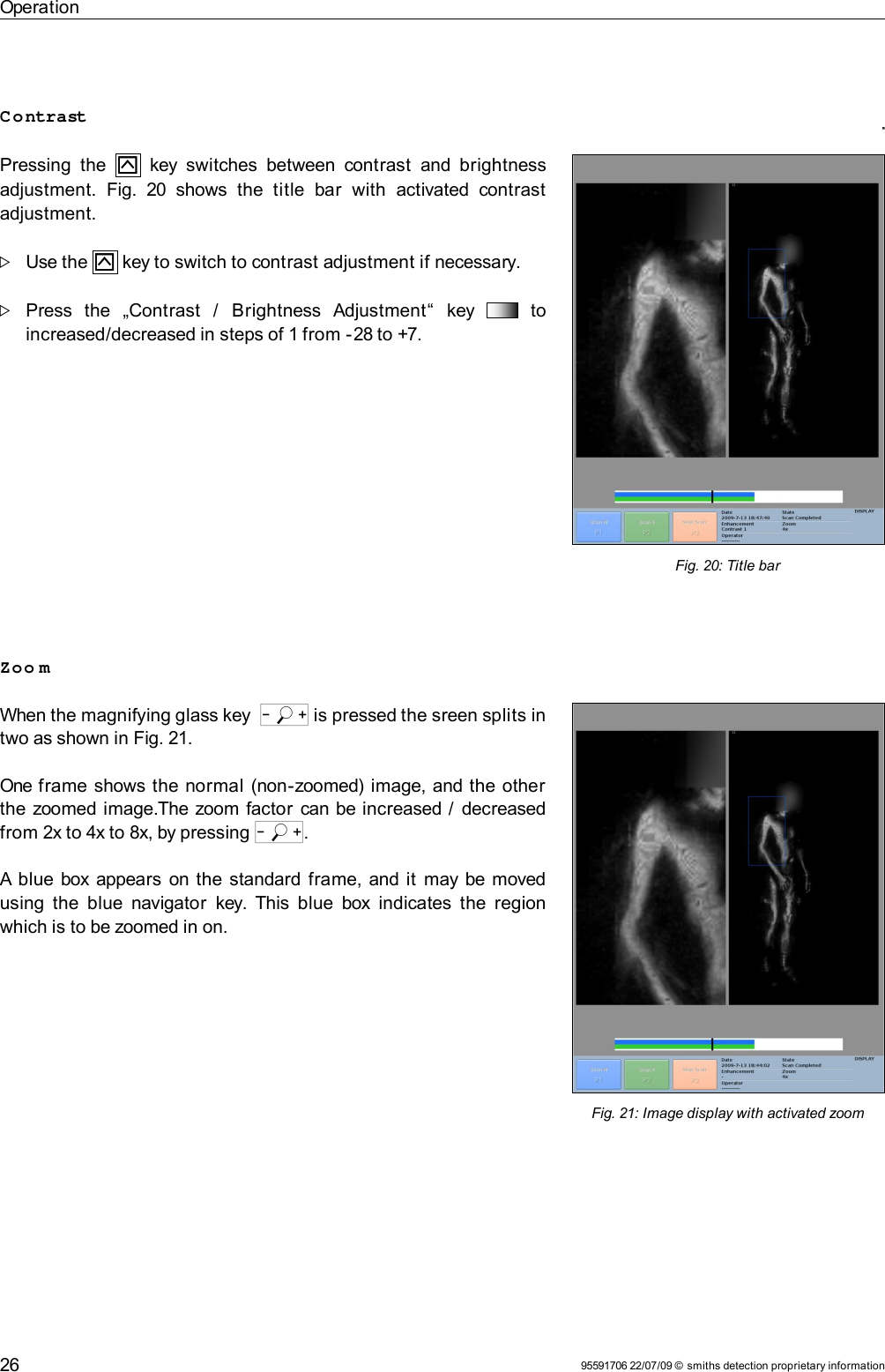 OperationContrastPressing the     key switches between contrast  and brightness adjustment.  Fig.  20  shows  the   title   bar  with  activated   contrast adjustment.Use the   key to switch to contrast adjustment if necessary. Press   the   „Contrast   /   Brightness   Adjustment“   key     to increased/decreased in steps of 1 from -28 to +7.Zoo mWhen the magnifying glass key  o is pressed the sreen splits in two as shown in Fig. 21.One frame shows the normal (non-zoomed) image, and the other the zoomed image.The zoom factor can be increased /  decreased from 2x to 4x to 8x, by pressing o.A blue box appears on the standard frame, and it  may be moved using the blue navigator  key. This blue box indicates the region which is to be zoomed in on.95591706 22/07/09 © smiths detection proprietary information26Fig. 21: Image display with activated zoomFig. 20: Title bar