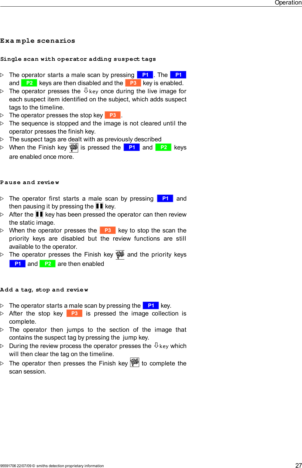 OperationExa m ple scenariosSingle scan with operator adding suspect tagsThe operator starts a male scan by pressing r. The r and s keys are then disabled and the t key is enabled.The operator presses the  key once during the live image for each suspect item identified on the subject, which adds suspect tags to the timeline.The operator presses the stop key t.The sequence is stopped and the image is not cleared until the operator presses the finish key. The suspect tags are dealt with as previously describedWhen the Finish key   is pressed the  r and s keys are enabled once more.Pause and revie wThe operator  first  starts  a male scan by pressing  r  and then pausing it by pressing the Q key. After the Q key has been pressed the operator can then review the static image.When the operator presses the  t key to stop the scan the priority   keys  are  disabled   but   the   review   functions   are  still available to the operator.The operator  presses the Finish key     and the priority keys r and s are then enabledAdd a tag, stop and revie wThe operator starts a male scan by pressing the r key. After   the  stop key  t  is   pressed the  image   collection  is complete.The   operator   then   jumps   to   the   section   of   the   image   that contains the suspect tag by pressing the  jump key. During the review process the operator presses the key which will then clear the tag on the timeline. The operator then presses the Finish key     to complete the scan session.95591706 22/07/09 © smiths detection proprietary information 27