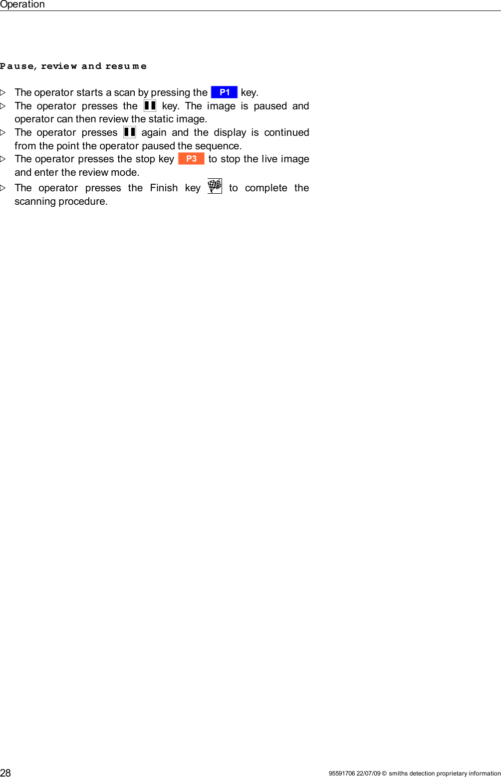 OperationPause, review  and resu m e  The operator starts a scan by pressing the r key.The  operator  presses   the  Q  key. The  image is  paused and operator can then review the static image. The operator  presses  Q  again and the  display is  continued from the point the operator paused the sequence.The operator presses the stop key t to stop the live image and enter the review mode.The   operator   presses   the   Finish   key     to   complete   the scanning procedure. 95591706 22/07/09 © smiths detection proprietary information28