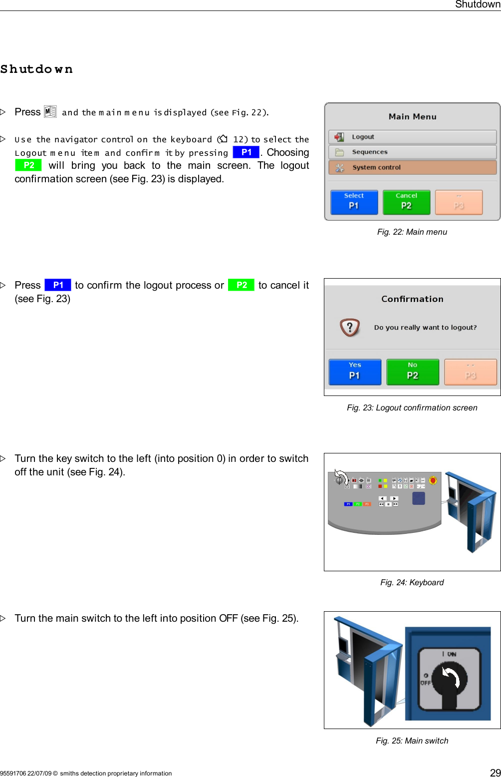 ShutdownShutdo w nPress U and the m ain m e n u is displayed (see Fig. 22).U se  the navigator control on  the keyboard (F 12) to select the Logout m e n u  ite m  and  confir m  it by pressing  r. Choosing s  will   bring   you   back   to   the   main   screen.   The   logout confirmation screen (see Fig. 23) is displayed.Press r to confirm the logout process or s to cancel it (see Fig. 23)Turn the key switch to the left (into position 0) in order to switch off the unit (see Fig. 24). Turn the main switch to the left into position OFF (see Fig. 25).95591706 22/07/09 © smiths detection proprietary informationFig. 25: Main switchFig. 24: Keyboard29Fig. 23: Logout confirmation screenFig. 22: Main menu