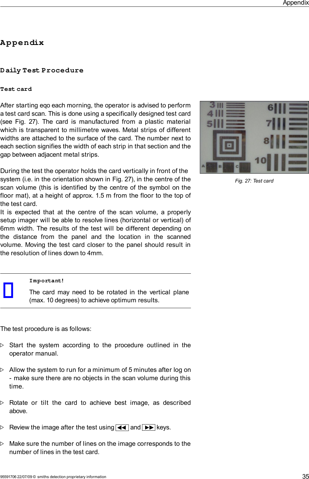 AppendixAppendixDaily Test ProcedureTest cardAfter starting eqo each morning, the operator is advised to perform a test card scan. This is done using a specifically designed test card (see  Fig. 27). The card is  manufactured from  a plastic material which is transparent to millimetre waves. Metal strips of different widths are attached to the surface of the card. The number next to each section signifies the width of each strip in that section and the gap between adjacent metal strips. During the test the operator holds the card vertically in front of thesystem (i.e. in the orientation shown in Fig. 27), in the centre of the scan volume (this is identified by the centre of the symbol on the floor mat), at a height of approx. 1.5 m from the floor to the top of the test card.It  is expected that  at  the  centre of  the scan volume, a properly setup imager will be able to resolve lines (horizontal or vertical) of 6mm width. The results of the test will  be different depending on the   distance   from   the   panel   and   the   location   in   the   scanned volume. Moving the test card closer to the panel should result in the resolution of lines down to 4mm.Important!The card may need to be rotated in the vertical  plane (max. 10 degrees) to achieve optimum results.The test procedure is as follows:Start   the  system   according  to  the  procedure   outlined in  the operator manual.Allow the system to run for a minimum of 5 minutes after log on - make sure there are no objects in the scan volume during this time.Rotate   or   tilt   the  card   to   achieve  best   image,  as  described above.Review the image after the test using   and   keys.Make sure the number of lines on the image corresponds to the number of lines in the test card.95591706 22/07/09 © smiths detection proprietary informationFig. 27: Test card35