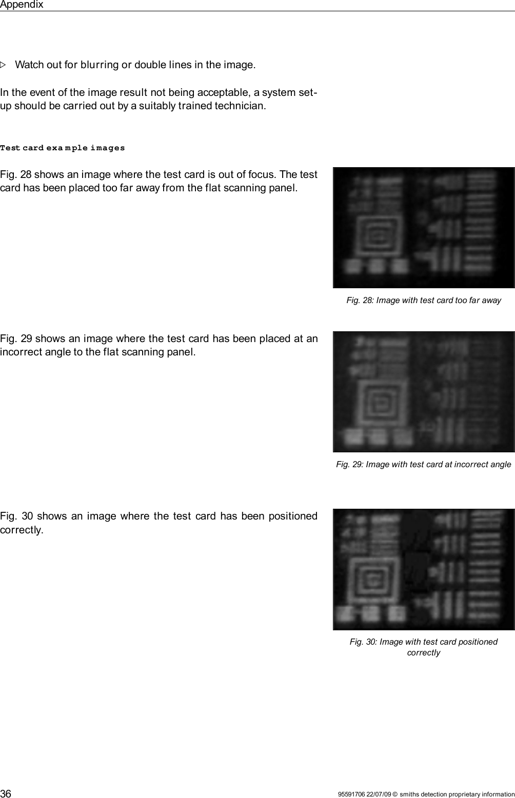 AppendixWatch out for blurring or double lines in the image. In the event of the image result not being acceptable, a system set-up should be carried out by a suitably trained technician.Test card exa m ple imagesFig. 28 shows an image where the test card is out of focus. The test card has been placed too far away from the flat scanning panel.Fig. 29 shows an image where the test card has been placed at an incorrect angle to the flat scanning panel.Fig. 30 shows an image where the test card has been positioned correctly.95591706 22/07/09 © smiths detection proprietary informationFig. 28: Image with test card too far awayFig. 29: Image with test card at incorrect angleFig. 30: Image with test card positioned correctly36