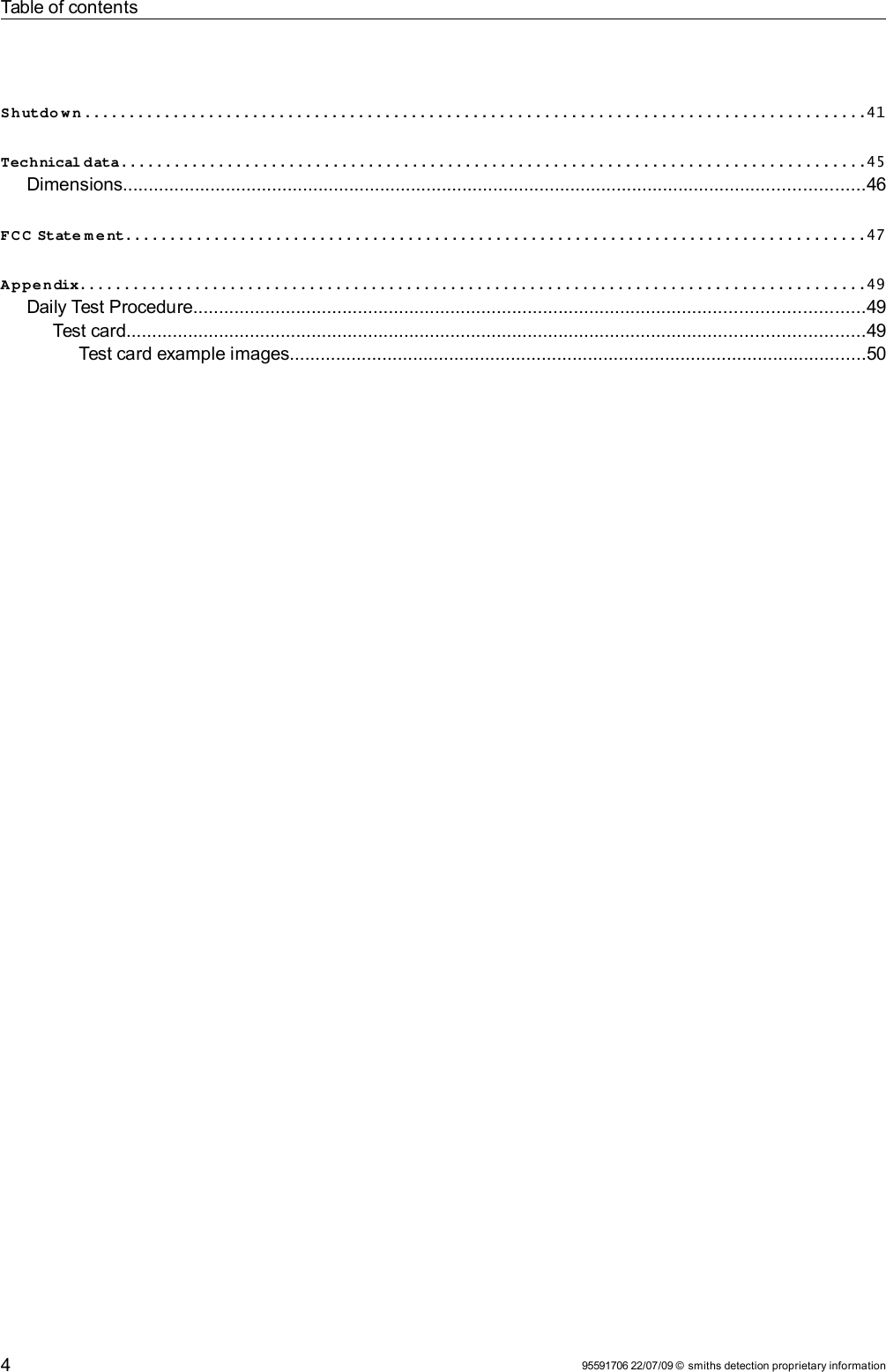 Table of contentsSh utdo w n ........................................................................................41Technical data....................................................................................45Dimensions................................................................................................................................................46FC C State m ent....................................................................................47Appendix.........................................................................................49Daily Test Procedure..................................................................................................................................49Test card...............................................................................................................................................49Test card example images................................................................................................................5095591706 22/07/09 © smiths detection proprietary information4