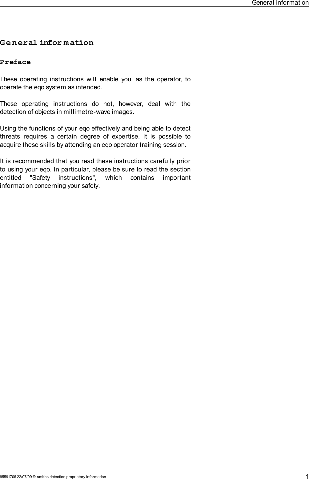 General informationGeneral infor mationPrefaceThese operating instructions  will  enable you, as the operator, to operate the eqo system as intended.These   operating   instructions   do   not,   however,   deal   with   the detection of objects in millimetre-wave images.Using the functions of your eqo effectively and being able to detect threats   requires  a  certain  degree of  expertise. It   is  possible  to acquire these skills by attending an eqo operator training session.It is recommended that you read these instructions carefully prior to using your eqo. In particular, please be sure to read the section entitled   &quot;Safety   instructions&quot;,   which   contains   important information concerning your safety.95591706 22/07/09 © smiths detection proprietary information 1