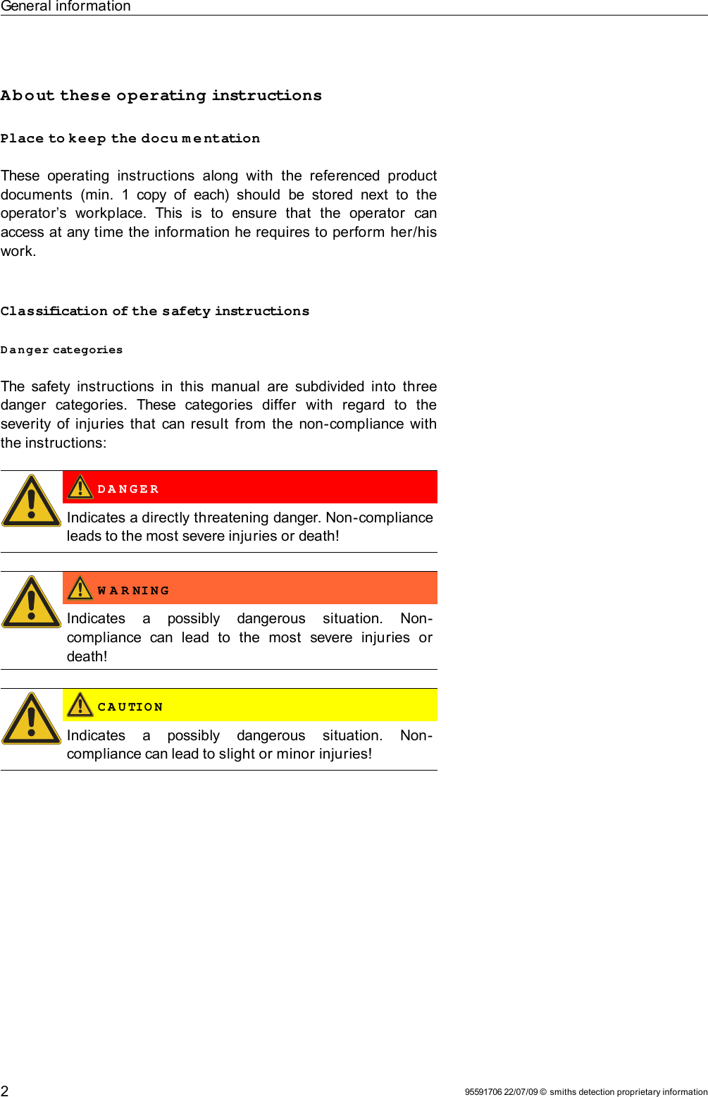 General informationAbout these operating instructionsPlace to keep the docu m e ntationThese  operating   instructions   along  with  the  referenced  product documents   (min.   1   copy of  each) should   be  stored  next  to  the operator’s   workplace.   This   is   to   ensure   that   the   operator   can access at any time the information he requires to perform her/his work.Classification of the safety instructionsDanger categoriesThe safety instructions in  this  manual  are subdivided into three danger   categories.   These   categories   differ   with   regard   to   the severity of injuries that can result  from the non-compliance with the instructions: D A N G E RIndicates a directly threatening danger. Non-compliance leads to the most severe injuries or death! W A R NI N GIndicates   a   possibly   dangerous   situation.   Non-compliance   can   lead   to   the   most   severe   injuries   or death! C A U TIO NIndicates   a   possibly   dangerous   situation.   Non-compliance can lead to slight or minor injuries!95591706 22/07/09 © smiths detection proprietary information2