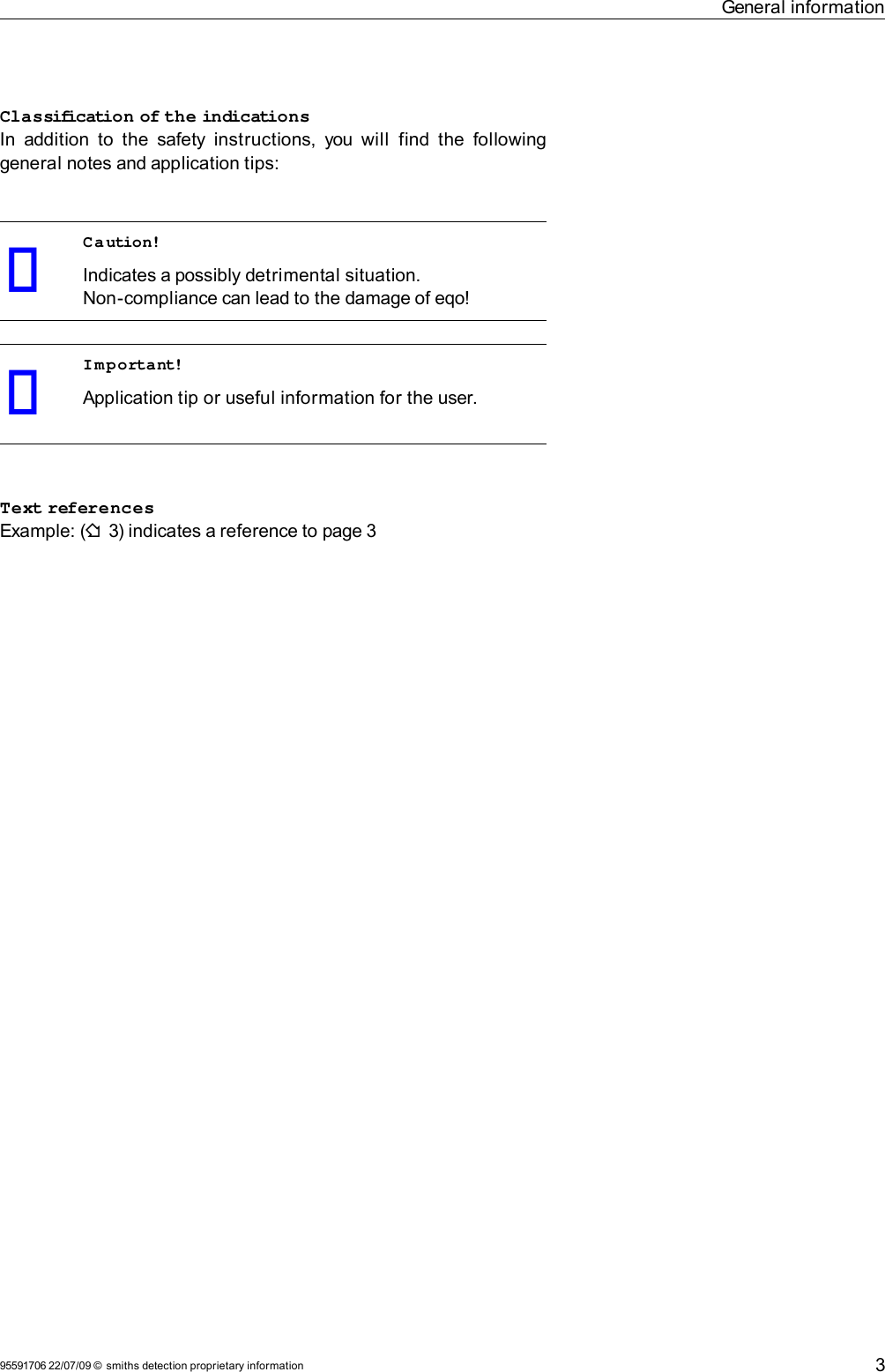 General informationClassification of the indicationsIn addition to the  safety instructions, you will  find  the following general notes and application tips:Caution!Indicates a possibly detrimental situation.Non-compliance can lead to the damage of eqo!Important!Application tip or useful information for the user.Text referencesExample: (F 3) indicates a reference to page 395591706 22/07/09 © smiths detection proprietary information 3