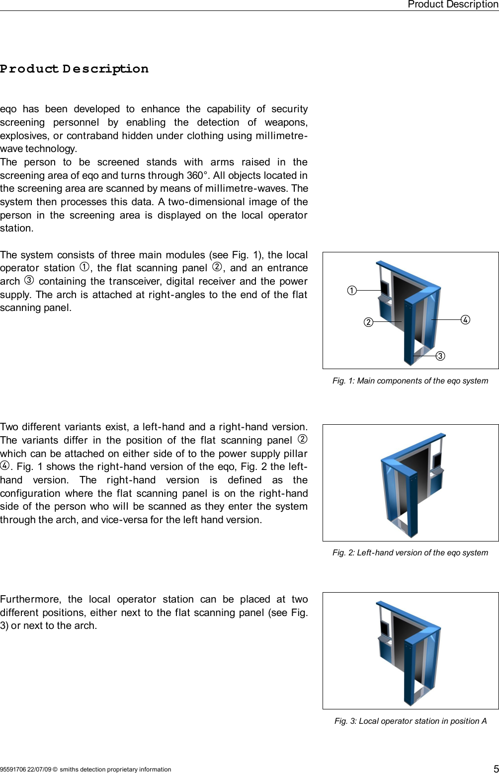 Product DescriptionProduct D escriptioneqo  has   been   developed   to   enhance   the   capability   of   security screening   personnel   by   enabling   the   detection   of   weapons, explosives, or contraband hidden under clothing using millimetre-wave technology. The   person   to   be   screened   stands   with   arms   raised   in   the screening area of eqo and turns through 360°. All objects located in the screening area are scanned by means of millimetre-waves. The system then processes this data. A two-dimensional image of the person in  the screening area is  displayed on the  local  operator station.The system consists of three main modules (see Fig. 1), the local operator  station  1, the flat  scanning panel  2, and an entrance arch  3 containing the transceiver, digital receiver and the power supply. The arch is attached at right-angles to the end of the flat scanning panel.Two different variants exist, a left-hand and a right-hand version. The variants  differ  in  the  position  of the flat  scanning panel  2 which can be attached on either side of to the power supply pillar 4. Fig. 1 shows the right-hand version of the eqo, Fig. 2 the left-hand   version.   The   right-hand   version   is   defined   as   the configuration where the flat  scanning panel is on the right-hand side of the person who will  be scanned as they enter the system through the arch, and vice-versa for the left hand version.Furthermore,   the   local   operator   station   can   be   placed   at   two different positions, either next to the flat scanning panel (see Fig.3) or next to the arch.95591706 22/07/09 © smiths detection proprietary informationFig. 2: Left-hand version of the eqo systemFig. 1: Main components of the eqo system43512Fig. 3: Local operator station in position A