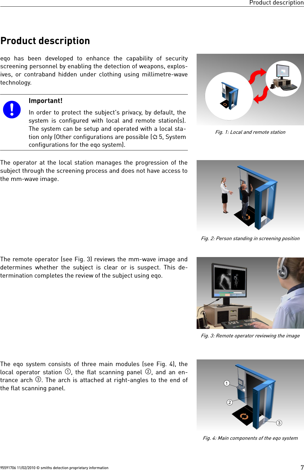 Product descriptionProduct descriptioneqo  has  been  developed  to  enhance  the  capability  of  securityscreening personnel by enabling the detection of weapons, explos-ives, or contraband hidden under clothing using millimetre-wavetechnology.Important!In order to protect the subject&apos;s privacy, by default, thesystem is configured with local and remote station(s).The system can be setup and operated with a local sta-tion only (Other configurations are possible ( 5, Systemconfigurations for the eqo system).The operator at the local station manages the progression of thesubject through the screening process and does not have access tothe mm-wave image. The remote operator (see Fig. 3) reviews the mm-wave image anddetermines whether the subject is clear or is suspect. This de-termination completes the review of the subject using eqo. The eqo system consists of three main modules (see Fig. 4), thelocal operator station  , the flat scanning panel  , and an en-trance arch . The arch is attached at right-angles to the end ofthe flat scanning panel.95591706 11/02/2010 © smiths detection proprietary informationFig. 4: Main components of the eqo systemFig. 1: Local and remote station7Fig. 2: Person standing in screening positionFig. 3: Remote operator reviewing the image