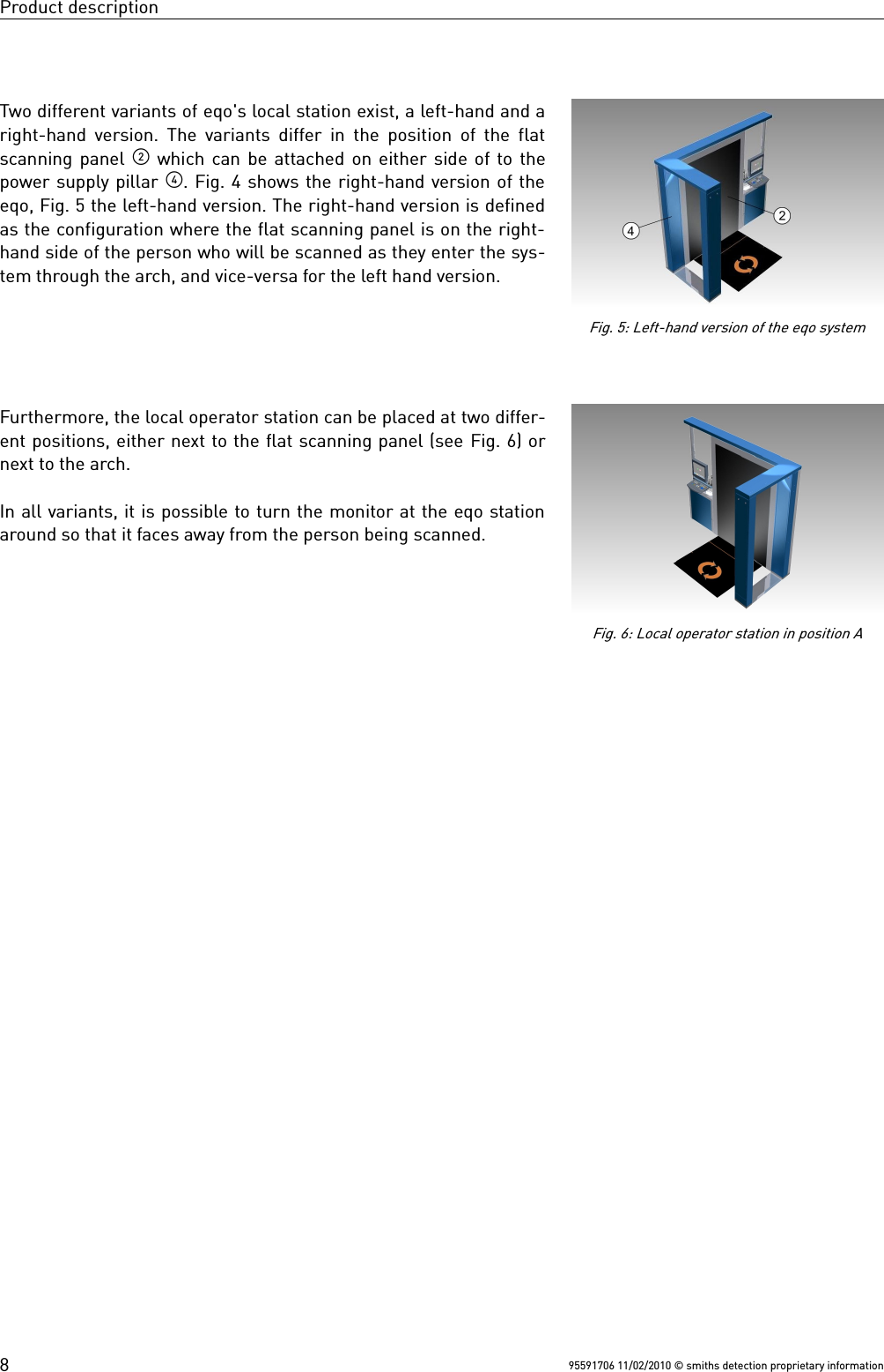 Product descriptionTwo different variants of eqo&apos;s local station exist, a left-hand and aright-hand version. The variants differ in the position of the flatscanning panel  which can be attached on either side of to thepower supply pillar . Fig. 4 shows the right-hand version of theeqo, Fig. 5 the left-hand version. The right-hand version is definedas the configuration where the flat scanning panel is on the right-hand side of the person who will be scanned as they enter the sys-tem through the arch, and vice-versa for the left hand version.Furthermore, the local operator station can be placed at two differ-ent positions, either next to the flat scanning panel (see Fig. 6) ornext to the arch.In all variants, it is possible to turn the monitor at the eqo stationaround so that it faces away from the person being scanned.95591706 11/02/2010 © smiths detection proprietary informationFig. 6: Local operator station in position AFig. 5: Left-hand version of the eqo system8