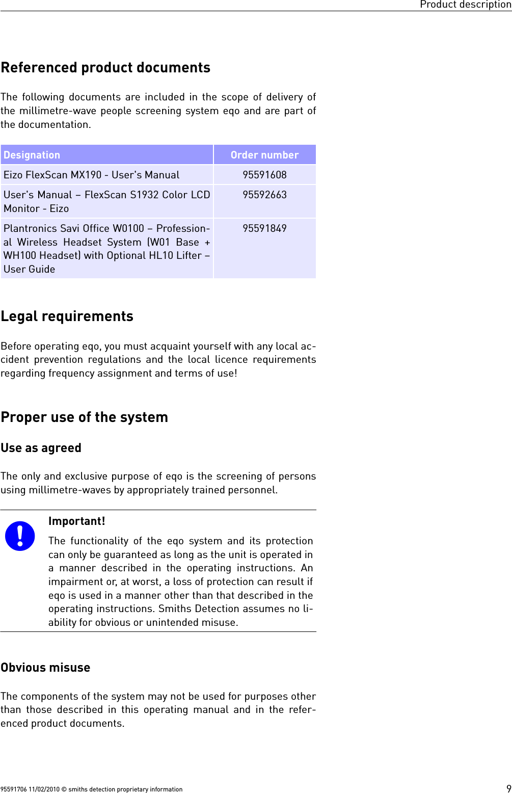 Product descriptionReferenced product documentsThe following documents are included in the scope of delivery ofthe millimetre-wave people screening system eqo and are part ofthe documentation.Designation Order numberEizo FlexScan MX190 - User&apos;s Manual 95591608User&apos;s Manual – FlexScan S1932 Color LCDMonitor - Eizo95592663Plantronics Savi Office W0100 – Profession-al Wireless Headset System (W01 Base +WH100 Headset) with Optional HL10 Lifter –User Guide95591849Legal requirementsBefore operating eqo, you must acquaint yourself with any local ac-cident prevention regulations and the local licence requirementsregarding frequency assignment and terms of use!Proper use of the systemUse as agreedThe only and exclusive purpose of eqo is the screening of personsusing millimetre-waves by appropriately trained personnel.Important!The functionality of the  eqo system and its protectioncan only be guaranteed as long as the unit is operated ina manner described in the operating instructions. Animpairment or, at worst, a loss of protection can result ifeqo is used in a manner other than that described in theoperating instructions. Smiths Detection assumes no li-ability for obvious or unintended misuse.Obvious misuseThe components of the system may not be used for purposes otherthan those described in this operating manual and in the refer-enced product documents.95591706 11/02/2010 © smiths detection proprietary information 9