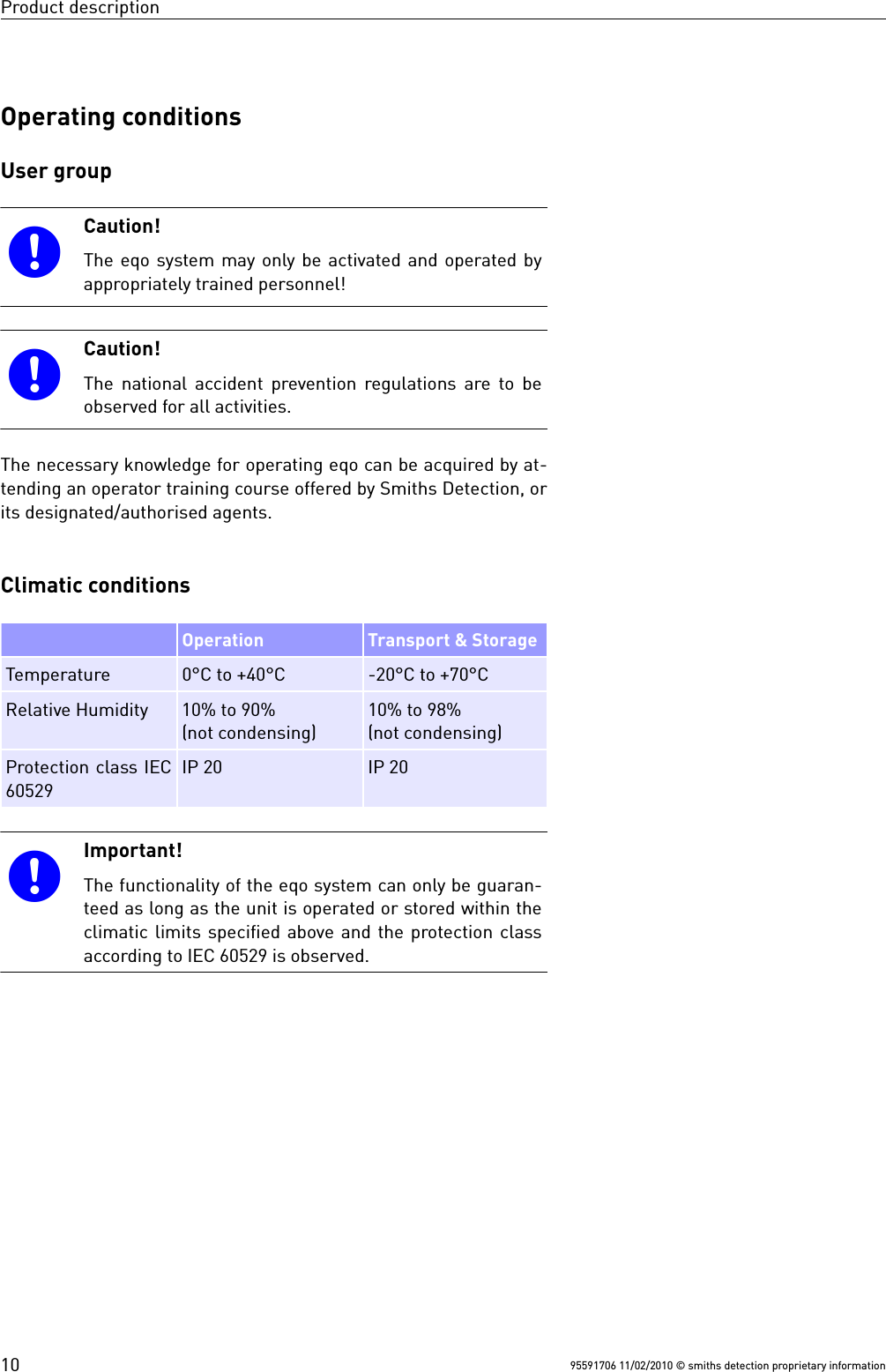 Product descriptionOperating conditionsUser groupCaution!The eqo system may only be activated and operated byappropriately trained personnel!Caution!The national accident prevention regulations are to beobserved for all activities.The necessary knowledge for operating eqo can be acquired by at-tending an operator training course offered by Smiths Detection, orits designated/authorised agents.Climatic conditions Operation Transport &amp; StorageTemperature 0°C to +40°C -20°C to +70°CRelative Humidity 10% to 90% (not condensing)10% to 98% (not condensing)Protection class IEC60529IP 20 IP 20Important!The functionality of the eqo system can only be guaran-teed as long as the unit is operated or stored within theclimatic limits specified above and the protection classaccording to IEC 60529 is observed.95591706 11/02/2010 © smiths detection proprietary information10
